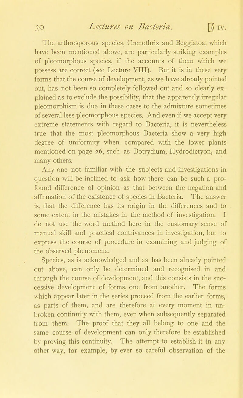 The arthrosporous species, Crenothrix and Beggiatoa, which have been mentioned above, are particularly striking examples of pleomorphous species, if the accounts of them which we possess are correct (see Lecture VIII). But it is in these very forms that the course of development, as we have already pointed out, has not been so completely followed out and so clearly ex- plained as to exclude the possibility, that the apparently irregulär pleomorphism is due in these cases to the admixture sometimes of several less pleomorphous species. And even if we accept very extreme Statements with regard to Bacteria, it is nevertheless true that the most pleomorphous Bacteria show a very high degree of uniformity when compared with the lower plants mentioned on page 26, such as Botrydium, Hydrodict)'On, and many others. Any one not familiär with the subjects and investigations in question will be inclined to ask how there can be such a pro- found difference of opinion as that between the negation and affirmation of the existence of species in Bacteria. The answer is, that the difference has its origin in the differences and to some extent in the mistakes in the method of investigation. I do not use the word method here in the customary sense of manual skill and practical contrivances in investigation, but to express the course of procedure in examining and judging of the observed phenomena. Species, as is acknowledged and as has been already pointed out above, can only be determined and recognised in and through the course of development, and this consists in the suc- cessive development of forms, one from another. The forms which appear later in the series proceed from the earlier forms, as parts of them, and are therefore at every moment in un- broken continuity with them, even when subsequently separated from them. The proof that they all belong to one and the same course of development can only therefore be established by proving this continuity. The attempt to establish it in any other way, for example, by ever so careful Observation of the