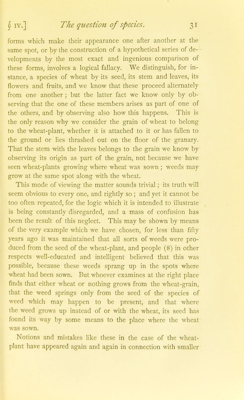 forms which make their appearance one after another at the same spot, or by the construction of a hypothetical series of de- velopments by the most exact and ingenious comparison of these forms, involves a logical fallacy. We distinguish, for in- stance, a species of wheat by its seed, its stem and leaves, its flowers and fruits, and we know that these proceed alternately from one another ; but the latter fact we know only by ob- serving that the one of these members arises as part of one of the others, and by observing also how this happens. This is the only reason why we consider the grain of wheat to belong to the wheat-plant, whether it is attached to it or has fallen to the ground or lies thrashed out on the floor of the granary. That the stem with the leaves belongs to the grain we know by observing its origin as part of the grain, not because we have seen wheat-plants growing where wheat was sown ; weeds may grow at the same spot along with the Avheat. This mode of viewing the matter sounds trivial; its truth will seem obvious to every one, and rightly so; and yet it cannot be too often repeated, for the logic which it is intended to illustrate is being constantly disregarded, and a mass of confusion has been the result of this neglect. This may be shown by means of the very example which we have chosen, for less than fifty years ago it was maintained that all sorts of weeds were pro- duced from the seed of the wheat-plant, and people (8) in other respects well-educated and intelligent believed that this was possible, because these weeds sprang up in the spots where wheat had been sown. But whoever examines at the right place finds that either wheat or nothing grows from the wheat-grain, that the weed Springs only from the seed of the species of weed which may happen to be present, and that where the weed grows up instead of or with the wheat, its seed has found its way by some means to the place where the wheat was sown. Notions and mistakes likc these in the case of the wheat- plant have appeared again and again in connection with smaller