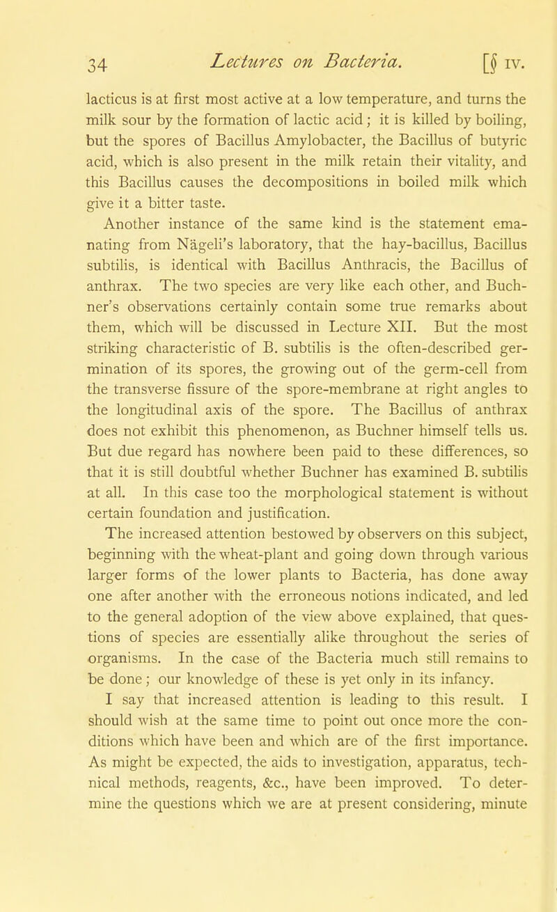 lacticus is at first most active at a low temperature, and turns the milk sour by the formation of lactic acid; it is killed by boiling, but the spores of Bacillus Amylobacter, the Bacillus of butyric acid, which is also present in the milk retain their vitality, and this Bacillus causes the decompositions in boiled milk which give it a bitter taste. Another instance of the same kind is the Statement ema- nating from Nägeli's laboratory, that the hay-bacillus, Bacillus subtilis, is identical with Bacillus Anthracis, the Bacillus of anthrax. The two species are very like each other, and Buch- ner's observations certainly contain some true remarks about them, which will be discussed in Lecture XII. But the most striking characteristic of B, subtilis is the often-described ger- mination of its spores, the growing out of the germ-cell from the transverse fissure of the spore-membrane at right angles to the longitudinal axis of the spore. The Bacillus of anthrax does not exhibit this phenomenon, as Buchner himself teils us. But due regard has nowhere been paid to these differences, so that it is still doubtful whether Buchner has examined B. subtilis at all. In this case too the morphological Statement is without certain foundation and justification. The increased attention bestowed by observers on this subject, beginning with the wheat-plant and going down through various larger forms of the lower plants to Bacteria, has done away one after another with the erroneous notions indicated, and led to the general adoption of the view above explained, that ques- tions of species are essentially alike throughout the series of organisms. In the case of the Bacteria much still remains to be done; our knowledge of these is yet only in its infancy. I say that increased attention is leading to this result. I should wish at the same time to point out once more the con- ditions which have been and which are of the first importance. As might be expected, the aids to investigation, apparatus, tech- nical methods, reagents, &c., have been improved. To deter- mine the questions which we are at present considering, minute