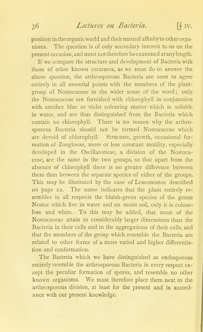 Position in the organicworld and their natural affinityto other orga- nisms. The question is of only secondary interest to us on the present occasion, and must nottherefore beexamined at anylength. If we compare the structure and development of Bacteria with those of other known creatures, as we must do to answer the above question, the arthrosporous Bacteria are seen to agree entirely in all essential points with the members. of the plant- group of Nostocaceae in the wider sense of the word; only the Nostocaceae are furnished with Chlorophyll in conjunction with another blue or violet colouring matter which is soluble in water, and are thus distinguished frora the Bacteria which contain no Chlorophyll. There is no reason why the arthro- sporous Bacteria should not be termed Nostocaceae which are devoid of Chlorophyll. Structure, growth, occasional for- mation of Zoogloeae, more or less constant motility, especially developed in the Oscillatorieae, a division of the Nostoca- ceae, are the same in the two groups, so that apart from the absende of Chlorophyll there is no greater difference between them than between the separate species of either of the groups. This may be illustrated by the case of Leuconostoc described on page 22. The name indicates that the plant entirely re- sembles in all respects the bluish-green species of the genus Nostoc which live in water and on moist soil, only it is colour- less and white. To this may be added, that most of the Nostocaceae attain to considerably larger dimensions than the Bacteria in their cells and in the aggregations of their cells, and that the members of the group which resemble the Bacteria are related to other forms of a more varied and higher differentia- tion and conformation. The Bacteria which we have distinguished as endosporous entirely resemble the arthrosporous Bacteria in every respect ex- cept the peculiar formation of spores, and resemble no other known organisms. We must therefore place them next to the arthrosporous division, at least for the present and in accord- ance with our present knowledge.