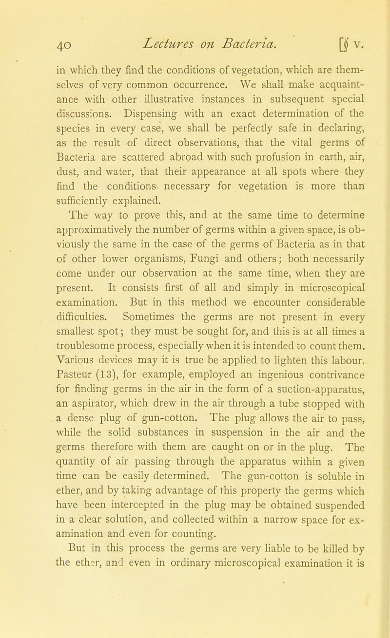 in which they find the conditions of Vegetation, which are them- selves of very common occurrence. We shall make acquaint- ance with other illustrative instances in subsequent special discussions. Dispensing with an exact determination of the Speeles in every case, we shall be perfectly safe in declaring, as the result of direct observations, that the vital germs of Bacteria are scattered abroad with such profusion in earth, air, dust, and water, that their appearance at all spots where they find the conditions» necessary for Vegetation is more than sufficiently explained. The way to prove this, and at the same time to determine approximatively the number of germs within a given space, is ob- viously the same in the case of the germs of Bacteria as in that of other lower organisms, Fungi and others; both necessarily come under our Observation at the same time, when they are present. It consists first of all and simply in microscopical examination. Bat in this method we encounter considerable difiiculties. Sometimes the germs are not present in every smallest spot; they must be sought for, and this is at all times a troublesome process, especially when it is intended to count them, Various devices may it is true be applied to lighten this labour. Pasteur (13), for example, employed an ingenious contrivance for finding germs in the air in the form of a suction-apparatus, an aspirator, which drew in the air through a tube stopped with a dense plug of gun-cotton. The plug allows the air to pass, while the solid substances in Suspension in the air and the germs therefore with them are caught on or in the plug. The quantity of air passing through the apparatus within a given time can be easily determined. The gun-cotton is soluble in ether, and by taking advantage of this property the germs which have been intercepted in the plug may be obtained suspended in a clear Solution, and collected within a narrow space for ex- amination and even for counting. But in this process the germs are very liable to be killed by the ether, and even in ordinary microscopical examination it is