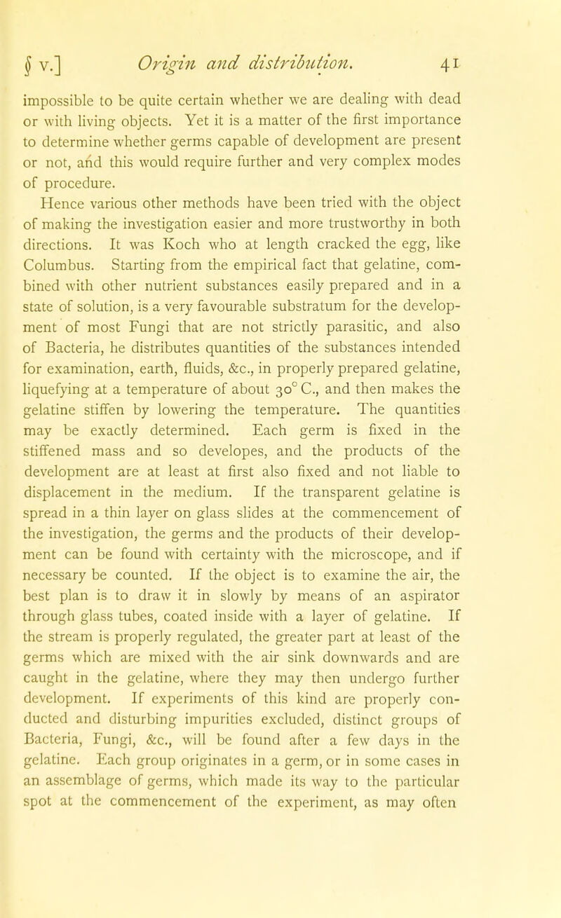 impossible to be quite certain whether we are dealing with dead or with living objects. Yet it is a matter of the first importance to determine whether germs capable of development are present or not, and this would require further and very complex modes of procedure. Hence various other methods have been tried with the object of making the investigation easier and more trustworthy in both directions. It was Koch who at length cracked the egg, Hke Columbus. Starting from the empirical fact that gelatine, com- bined with other nutrient substances easily prepared and in a State of Solution, is a very favourable substratum for the develop- ment of most Fungi that are not strictly parasitic, and also of Bacteria, he distributes quantities of the substances intended for examination, earth, fluids, &c., in properly prepared gelatine, liquefying at a temperature of about 30° C, and then makes the gelatine stiffen by lowering the temperature. The quantities may be exactly determined. Each germ is fixed in the stiffened mass and so developes, and the products of the development are at least at first also fixed and not liable to displacement in the medium. If the transparent gelatine is spread in a thin layer on glass slides at the commencement of the investigation, the germs and the products of their develop- ment can be found with certainty with the microscope, and if necessary be counted. If the object is to examine the air, the best plan is to draw it in slowly by means of an aspirator through glass tubes, coated inside with a layer of gelatine. If the stream is properly regulated, the greater part at least of the germs which are mixed with the air sink downwards and are caught in the gelatine, where they may then undergo further development. If experiments of this kind are properly con- ducted and disturbing impurities excluded, distinct groups of Bacteria, Fungi, &c., will be found after a few days in the gelatine. Each group originales in a germ, or in some cases in an assemblage of germs, which made its way to the particular spot at the commencement of the experiment, as may often