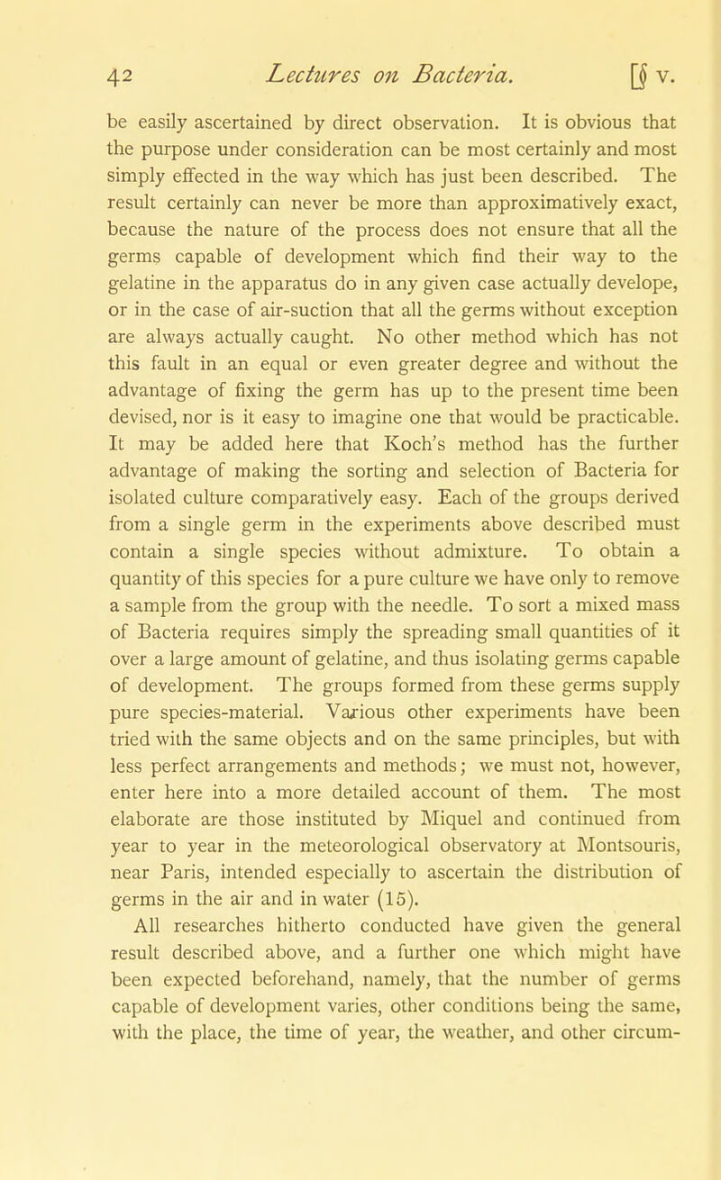 be easily ascertained by direct Observation. It is obvious that the purpose under consideration can be most certainly and most simply efFected in the way which has just been described. The result certainly can never be more than approximatively exact, because the nature of the process does not ensure that all the germs capable of development which find their way to the gelatine in the apparatus do in any given case actually develope, or in the case of air-suction that all the germs without exception are always actually caught. No other method which has not this fault in an equal or even greater degree and without the advantage of fixing the germ has up to the present time been devised, nor is it easy to imagine one that would be practicable. It may be added here that Koch's method has the further advantage of making the sorting and selection of Bacteria for isolated culture comparatively easy. Each of the groups derived from a Single germ in the experiments above described must contain a Single species without admixture. To obtain a quantity of this species for a pure culture we have only to remove a sample from the group with the needle. To sort a mixed mass of Bacteria requires simply the spreading small quantities of it Over a large amount of gelatine, and thus isolating germs capable of development. The groups formed from these germs supply pure species-material. Va/ious other experiments have been tried wilh the same objects and on the same principles, but with less perfect arrangements and methods; we must not, however, enter here into a more detailed account of them. The most elaborate are those instituted by Miquel and continued from year to year in the meteorological observatory at Montsouris, near Paris, intended especially to ascertain the distribution of germs in the air and in water (15). All researches hitherto conducted have given the general result described above, and a further one which might have been expected beforehand, namely, that the number of germs capable of development varies, other conditions being the same, with the place, the time of year, the weather, and other circum-