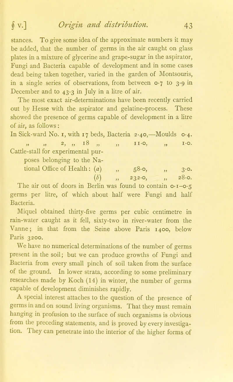 stances. To give some idea of the approximate numbers it may be added, that the number of germs in the air caught on glass plates in a mixture of glycerine and grape-sugar in the aspirator, Fungi and Bacteria capable of development and in some cases dead being taken together, varied in the garden of Montsouris, in a Single series of observations, from between 0-7 to 3-9 in December and to 43-3 in July in a litre of air. The most exact air-determinations have been recently carried out by Hesse with the aspirator and gelatine-process. These showed the presence of germs capable of development in a litre of air, as follows: In Sick-ward No. i, with 17 beds, Bacteria 2-40,—Moulds 0-4. » » 2, „ 18 „ „ ii-o, „ i-o. Cattle-stall for experimental pur- poses belonging to the Na- tional Office of Health: (a) „ 58-0, „ 3-0. {b) „ 232-0, „ 28-0. The air out of doors in Berlin was found to contain o-1-0-5 germs per Htre, öf which about half were Fungi and half Bacteria. Miquel obtained thirty-five germs per cubic centimetre in rain-water caught as it feil, sixty-two in river-water from the Vanne; in that from the Seine above Paris 1400, below Paris 3200. We have no numerical determinations of the number of germs present in the soil; but we can produce growths of Fungi and Bacteria from every small pinch of soil taken from the surface of the ground. In lower strata, according to some preliminary researches made by Koch (14) in winter, the number of germs capable of development diminishes rapidly. A special interest attaches to the question of the presence of germs in and on sound living organisms. That they must remain hanging in profusion to the surface of such organisms is obvious from the preceding Statements, and is proved by every invesliga- tion. They can penetrate into the interior of the higher forms of