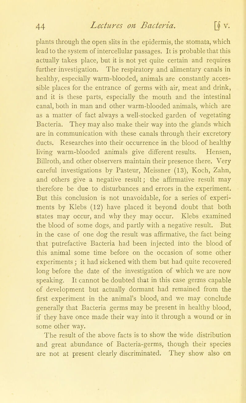 plants through the open slits in the epidermis, the stomata, which lead to the System of intercellular passages. It is probable that this actually takes place, but it is not yet quite certain and requires fui ther investigation. The respiratory and alimentary canals in healthy, especially warm-blooded, animals are constantly acces- sible places for the entrance of germs with air, meat and drink, and it is these parts, especially the mouth and the intestinal canal, both in man and other warm-blooded animals, which are as a matter of fact always a well-stocked garden of vegetating Bacteria. They may also make their way into the glands which are in communication with these canals through their excretory ducts. Researches into their occurrence in the blood of healthy living warm-blooded animals give different results. Hensen, Billroth, and other observers maintain their presence there. Very careful investigations by Pasteur, Meissner (13), Koch, Zahn, and others give a negative result; the affirmative result may therefore be due to disturbances and errors in the experiment. But this conclusion is not unavoidable, for a series of experi- ments by Klebs (12) have placed it beyond doubt that both States may occur, and why they may occur. Klebs examined the blood of some dogs, and partly with a negative result. But in the case of one dog the result was affirmative, the fact being that putrefactive Bacteria had been injected into the blood of this animal some time before on the occasion of some other experiments ; it had sickened with them but had quite recovered long before the date of the investigation of which we are now speaking. It cannot be doubted that in this case germs capable of development but actually dormant had remained from the first experiment in the animal's blood, and we may conclude generally that Bacteria germs may be present in healthy blood, if they have once made their way into it through a wound or in some other way. The result of the above facts is to show the wide distribution and great abundance of Bacteria-germs, though their species are not at present clearly discriminated. They show also on