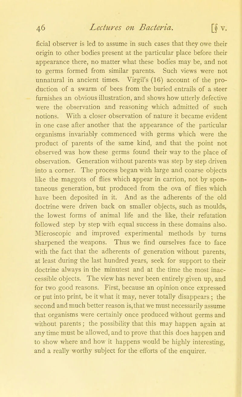 ficial observer is led to assume in such cases that they owe their origin to other bodies present at the particular place before their appearance there, no matter what these bodies may be, and not to gernas formed from similar parents. Such views were not unnatural in ancient times. Virgil's (16) account of the pro- duction of a swarm of bees from the buried entrails of a steer furnishes an obvious Illustration, and shows how utterly defective were the Observation and reasoning which admitted of such notions. With a closer Observation of nature it became evident in one case after another that the appearance of the particular organisms invariably commenced with germs which were the product of parents of the same kind, and that the point not observed was how these germs found their way to the place of Observation. Generation without parents was Step by step driven into a corner. The process began with large and coarse objects like the maggots of flies which appear in Carrion, not by spon- taneous generation, but produced from the ova of flies which have been deposited in it. And as the adherents of the old doctrine were driven back on smaller objects, such as moulds, the lowest forms of animal life and the like, their refutation followed Step by step with equal success in these domains also. Microscopic and improved experimental methods by turns sharpened the weapons. Thus we find ourselves face to face with the fact that the adherents of generation without parents, at least during the last hundred years, seek for support to their doctrine always in the minutest and at the time the most inac- cessible objects. The view has never been entirely given up, and for two good reasons. First, because an opinion once expressed or put into print, be it what it may, never totally disappears ; the second and much better reason is,that we must necessarily assume that organisms were certainly once produced without germs and without parents; the possibility that this may happen again at any time must be allowed, and to prove that this does happen and to show where and how it happens would be highly interesting, and a really worthy subject for the effbrts of the enquirer.