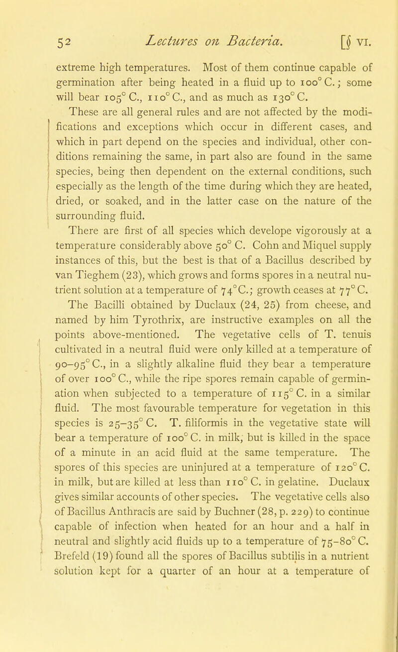 extreme high temperatures. Most of them continue capable of germination after being heated in a fluid up to ioo°C.; some will bear 105° C, 110° C, and as much as 130° C. These are all general rules and are not affected by the modi- fications and exceptions which occur in difFerent cases, and which in part depend on the species and individual, other con- ditions remaining the same, in part also are found in the same species, being then dependent on the external conditions, such especially as the length of the time during which they are heated, ' dried, or soaked, and in the latter case on the nature of the surrounding fluid. There are first of all species which develope vigorously at a temperature considerably above 50° C. Cohn and Miquel supply instances of this, but the best is that of a Bacillus described by van Tieghem (23), which grows and forms spores in a neutral nu- trient Solution at a temperature of 74°C.; growth ceases at 77°C. The Bacilli obtained by Duclaux (24, 25) from cheese, and named by him Tyrothrix, are instructive examples on all the points above-mentioned. The vegetative cells of T. tenuis cultivated in a neutral fluid were only killed at a temperature of 90-95° C, in a slightly alkaline fluid they bear a temperature of Over 100° C, while the ripe spores remain capable of germin- ation when subjected to a temperature of 115° C. in a similar fluid. The most favourable temperature for Vegetation in this species is 25-35° C. T. filiformis in the vegetative State will bear a temperature of 100° C. in milk, but is killed in the space of a minute in an acid fluid at the same temperature. The spores of this species are uninjured at a temperature of i2o°C. in milk, but are killed at less than iio°C. in gelatine. Duclaux gives similar accounts of other species. The vegetative cells also of Bacillus Anthracis are said by Buchner (28, p. 229) to continue capable of infection when heated for an hour and a half in neutral and slightly acid fluids up to a temperature of 75-80° C. Brefeld (19) found all the spores of Bacillus subtilis in a nutrient Solution kept for a quarter of an hour at a temperature of