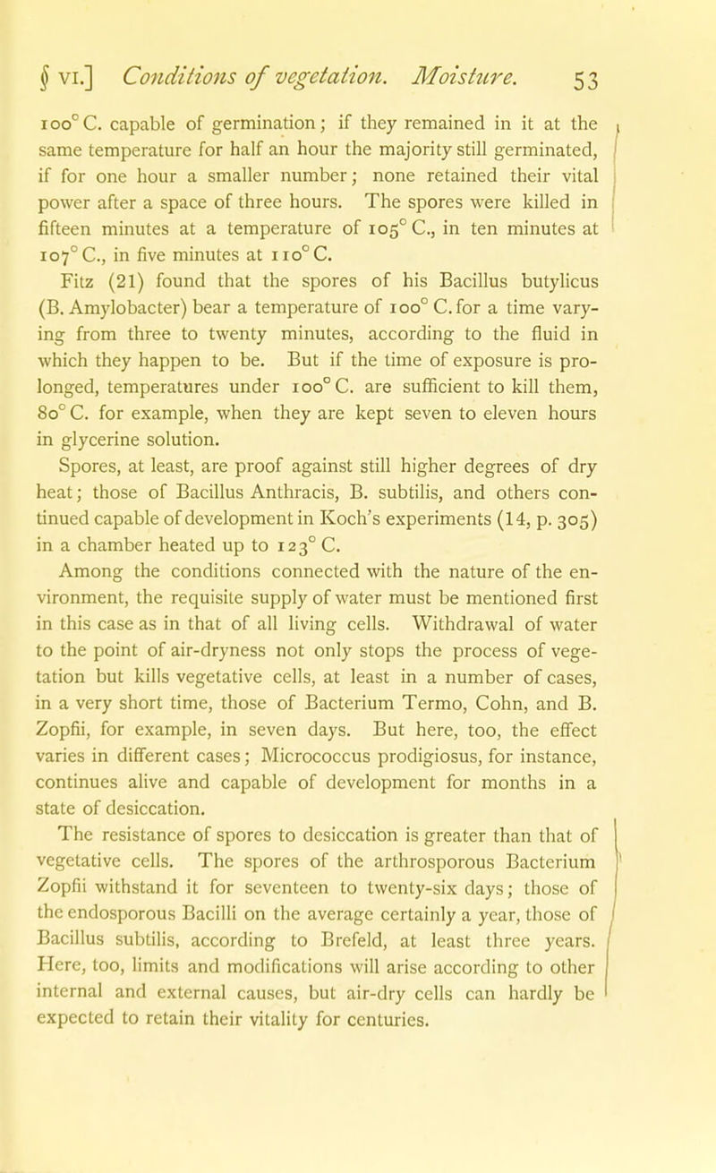 100° C. capable of germination; if they remained in it at the same temperature for half an hour the majority still germinated, if for one hour a smaller number; none retained their vital power after a space of three hours. The spores were killed in fifteen minutes at a temperature of 105° C, in ten minutes at 107° C, in five minutes at iio°C. Fitz (21) found that the spores of his Bacillus butylicus (B. Amylobacter) bear a temperature of 100° C.for a time vary- ing from three to twenty minutes, according to the fluid in which they happen to be. But if the time of exposure is pro- longed, temperatures under 100° C. are suflficient to kill them, 80° C. for example, when they are kept seven to eleven hours in glycerine Solution. Spores, at least, are proof against still higher degrees of dry heat; those of Bacillus Anthracis, B. subtilis, and others con- tinued capable of development in Koch's experiments (14, p. 305) in a Chamber heated up to 123° C. Among the conditions connected with the nature of the en- vironment, the requisite supply of water must be mentioned first in this case as in that of all living cells. Withdrawal of water to the point of air-dryness not only stops the process of Vege- tation but kills vegetative cells, at least in a number of cases, in a very short time, those of Bacterium Termo, Cohn, and B. Zopfii, for example, in seven days. But here, too, the effect varies in different cases; Micrococcus prodigiosus, for instance, continues alive and capable of development for months in a State of desiccation, The resistance of spores to desiccation is greater than that of vegetative cells. The spores of the arthrosporous Bacterium Zopfii withstand it for seventeen to twenty-six days; those of the endosporous Bacilli on the average certainly a year, those of Bacillus subtilis, according to Brefeld, at least three years. Here, too, limits and modifications will arise according to other internal and external causes, but air-dry cells can hardly be expected to retain their vitality for centurics.