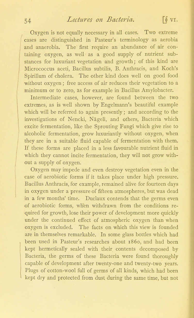 Oxygen is not equally necessary in all cases. Two extreme cases are distinguished in Pasteur's terminology as aerobia and anaerobia. The first require an abundance of air con- taining oxygen, as well as a good supply of nutrient sub- stances for luxuriant Vegetation and growth; of this kind are Micrococcus aceti, Bacillus subtilis, B. Anthracis, and Koch's Spirillum of cholera. The other kind does well on good food without oxygen; free access of air reduces their Vegetation to a minimum or to zero, äs for example in Bacillus Amylobacter. Intermediate cases, however, are found between the two extremes, as is well shown by Engelmann's beautiful example which will be referred to again presently; and according to the investigations of Nencki, Nägeli, and others, Bacteria which excite fermentation, like the Sprouting Fungi which give rise to alcoholic fermentation, grow luxuriantly without oxygen, when they are in a suitable fluid capable of fermentation with them, If these forms are placed in a less favourable nutrient fluid in which they cannot incite fermentation, they will not grow with- out a supply of oxygen. Oxygen may impede and even destroy Vegetation even in the case of aerobiotic forms if it takes place under high pressure. Bacillus Anthracis, for example, remained alive for fourteen days in oxygen under a pressure of fifteen atmospheres, but was dead in a few months' time. Duclaux contends that the germs even of aerobiotic forms, wH'en withdrawn from the conditions re- quired for growth^, lose their power of development more quickly under the continued efiect of atmospheric oxygen than when oxygen is excluded. The facts on which this view is founded are in themselves remarkable. In some glass bottles which had been used in Pasteur's researches about 1860, and had been kept hermetically sealed with their contents decomposed by Bacteria, the germs of these Bacteria were found thoroughly capable of development after twenty-one and twenty-two years. Plugs of cotton-wool füll of germs of all kinds, which had been kept dry and protected from dust during the same time, but not