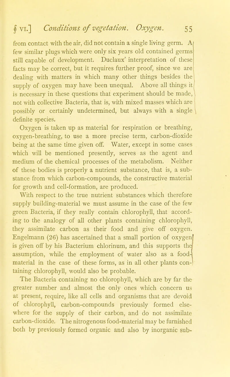 from contact with the air, did not contain a Single living germ. A few similar plugs which were only six years old contained germs still capable of development. Duclaux' Interpretation of these facts may be correct, but it requires further proof, since we are dealing with matters in which many other things besides the supply of oxygen may have been unequal. Above all things it is necessary in these questions that experiment should be made, not with collective Bacteria, that is, with mixed masses which are possibly or certainly undetermined, but always with a single \ definite species. Oxygen is taken up as material for respiration or breathing, oxygen-breathing, to use a more precise term, carbon-dioxide being at the same time given ofF. Water, except in some cases which will be mentioned presently, serves as the agent and medium of the chemical processes of the metabolism. Neither of these bodies is properly a nutrient substance, that is, a sub- stance from which carbon-compounds, the constructive material for growth and cell-formation, are produced. With respect to the true nutrient substances which therefore supply building-material we must assume in the case of the few green Bacteria, if they really contain Chlorophyll, that accord- ing to the analogy of all other plants containing Chlorophyll, they assimilate carbon as their food and give off oxygen. Engelmann (26) has ascertained that a small portion of oxygenl is given off by his Bacterium chlorinum, and this Supports thej assumption, while the employment of water also as a food4 material in the case of these forms, as in all other plants con-) taining Chlorophyll, would also be probable. The Bacteria containing no Chlorophyll, which are by far the greater number and almost the only ones which concern us at present, require, like all cclls and organisms that are devoid of Chlorophyll, carbon-compounds previously formed else- where for the supply of their carbon, and do not assimilate carbon-dioxide. The nitrogenous food-material may be furnished both by previously formed organic and also by inorganic sub-