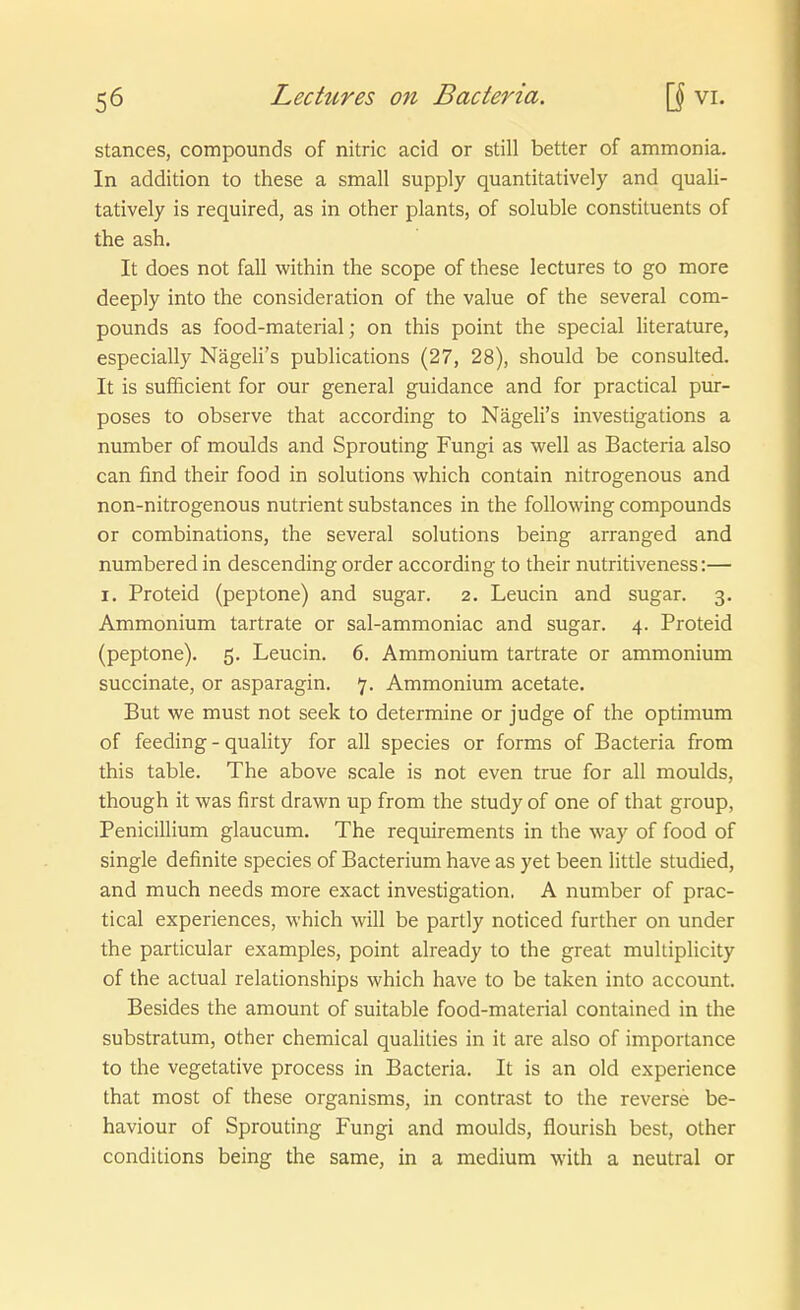 stances, Compounds of nitric acid or still better of ammonia. In addition to these a small supply quantitatively and quali- tatively is required, as in other plants, of soluble constituents of the ash. It does not fall within the scope of these lectures to go more deeply into the consideration of the value of the several Com- pounds as food-material; on this point the special literature, especially NägeH's publications (27, 28), should be consulted. It is sufficient for our general guidance and for practical pur- poses to observe that according to Nägeh's investigations a number of moulds and Sprouting Fungi as well as Bacteria also can find their food in Solutions which contain nitrogenous and non-nitrogenous nutrient substances in the following Compounds or combinations, the several Solutions being arranged and numbered in descending order according to their nutritiveness:— I. Proteid (peptone) and sugar. z. Leucin and sugar. 3. Ammonium tartrate or sal-ammoniac and sugar. 4. Proteid (peptone). 5. Leucin. 6. Ammonium tartrate or ammonium succinate, or asparagin. 7. Ammonium acetate. But we must not seek to determine or judge of the Optimum of feeding - quality for all species or forms of Bacteria from this table. The above Scale is not even true for all moulds, though it was first drawn up from the study of one of that group, Penicillium glaucum. The requirements in the way of food of Single definite species of Bacterium have as yet been little studied, and much needs more exact investigation. A number of prac- tical experiences, which will be partly noticed further on under the particular examples, point already to the great multiplicity of the actual relationships which have to be taken into account. Besides the amount of suitable food-material contained in the substratum, other chemical qualities in it are also of importance to the vegetative process in Bacteria. It is an old experience that most of these organisms, in contrast to the reverse be- haviour of Sprouting Fungi and moulds, flourish best, other conditions being the same, in a medium with a neutral or