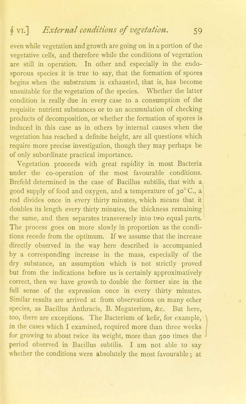 even while Vegetation and growth are going on in a portion of the vegetative cells, and therefore while the conditions of Vegetation are still in Operation. In other and especially in the endo- sporous species it is true to say, that the formation of spores begins when the substratum is exhausted, that is, has become unsuitable for the Vegetation of the species. Whether the latter condition is really due in every case to a consumption of the requisite nutrient substances er to an accumulation of checking products of decomposition, or whether the formation of spores is induced in this case as in others by internal causes when the Vegetation has reached a definite height, are all questions which require more precise investigation, though they may perhaps be of only subordinate practical importance, Vegetation proceeds with great rapidity in most Bacteria under the co-operation of the most favourable conditions. Brefeld determined in the case of Bacillus subtilis, that with a, good supply of food and oxygen, and a temperature of 30° C, a rod divides once in every thirty minutes, which means that itj doubles its length every thirty minutes, the thickness remainingl the same, and then separates transversely into two equal parts.' The process goes on more slowly in proportion as the condi- tions recede from the optimum. If we assume that the increase directly observed in the way here described is accompanied by a corresponding increase in the mass, especially of the dry substance, an assumption which is not strictly proved but from the indications before us is certainly approximatively correct, then we have growth to double the former size in the füll sense of the expression once in every thirty minutes. Similar results are arrived at from observations on many other species, as Bacillus Anthracis, B. Megaterium, &c. But here, too, there are exceptions. The Bacterium of kefir, for example, in the cases which I examined, required more than ihree weeks for growing to about twice its weight, more than 500 times the period observed in Bacillus subtilis. I am not able to say whether the conditions were absolutely the most favourable ; at