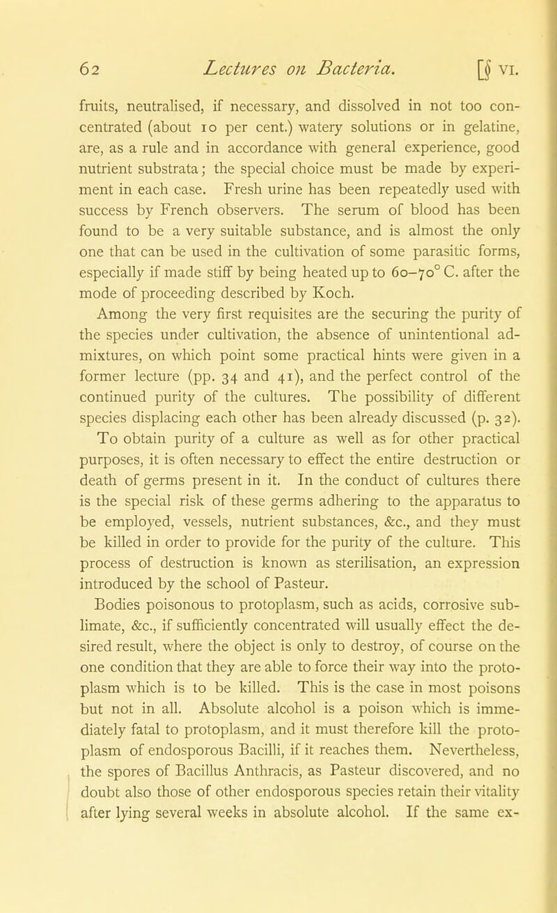 fruits, neutralised, if necessary, and dissolved in not too con- centrated (about lo per cent.) watery Solutions or in gelatine, are, as a rule and in accordance with general experience, good nutrient substrata; the special choice must be made by experi- ment in each case. Fresh urine has been repeatedly used with success by French observers. The serum of blood has been found to be a very suitable substance, and is almost the only one that can be used in the cultivation of some parasitic forms, especially if made stiff by being heated up to 60-70° C. after the mode of proceeding described by Koch. Among the very first requisites are the securing the purity of the Speeles under cultivation, the absence of unintentional ad- mixtures, on which point some practical hints were given in a former lecture (pp, 34 and 41), and the perfect control of the continued purity of the cultures. The possibility of different Speeles displacing each other has been already discussed (p. 32). To obtain purity of a culture as well as for other practical purposes, it is often necessary to effect the entire destruction or death of germs präsent in it. In the conduct of cultures there is the special risk of these germs adhering to the apparatus to be employed, vessels, nutrient substances, &c., and they must be killed in order to provide for the purity of the culture. This process of destruction is known as Sterilisation, an expression introduced by the school of Pasteur. Bodies poisonous to protoplasm, such as acids, corrosive Sub- limate, &c., if sufficiently concentrated will usually effect the de- sired result, where the object is only to destroy, of course on the one condition that they are able to force their way into the proto- plasm which is to be killed. This is the case in most poisons but not in all. Absolute alcohol is a poison which is imme- diately fatal to protoplasm, and it must therefore kill the proto- plasm of endosporous Bacilli, if it reaches them. Nevertheless, the spores of Bacillus Anthracis, as Pasteur discovered, and no doubt also those of other endosporous species retain their vitaHty after lying several weeks in absolute alcohol. If the same ex-