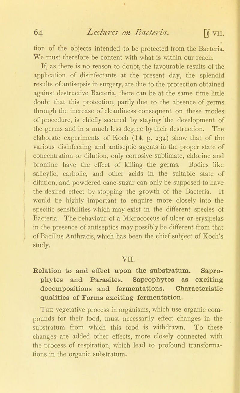 I 64 Lechires on Bacteria. vii. tion of the objects intended to be protected from the Bacteria. We must therefore be content with what is within our reach. If, as there is no reason to doubt, the favourable results of the appUcation of disinfectants at the present day, the splendid results of antisepsis in surgery, are due to the protection obtained against destructive Bacteria, there can be at the same time little doubt that this protection, partly due to the absence of germs through the increase of cleanliness consequent on these modes of procedure, is chiefly secured by staying the development of the germs and in a much less degree by their destruction. The elaborate experiments of Koch (14, p. 234) show that of the , various disinfecting and antiseptic agents in the proper State of j concentration or dilution, only corrosive Sublimate, chlorine and I bromine have the effect of killing the germs. Bodies like 1 salicylic, carbolic, and other acids in the suitable State of dilution, and powdered cane-sugar can only be supposed to have the desired effect by stopping the growth of the Bacteria. It would be highly important to enquire more closely into the ; specific sensibilities which may exist in the different species of \ Bacteria. The behaviour of a Micrococcus of ulcer or erysipelas in the presence of antiseptics may possibly be different from that j of Bacillus Anthracis, which has been the chief subject of Koch's study. VII. Relation to and eflföct upon the substratum. Sapro- phytes and Parasites. Saprophytes as exciting decompositions and fermentations. Characteristic qualities of Forms exciting fermentation. The vegetative process in organisms, which use organic Com- pounds for their food, must necessarily effect changes in the substratum from which this food is withdrawn. To these changes are added other effects, more closely connected with the process of respiration, which lead to profound transforma- tions in the organic substratum.