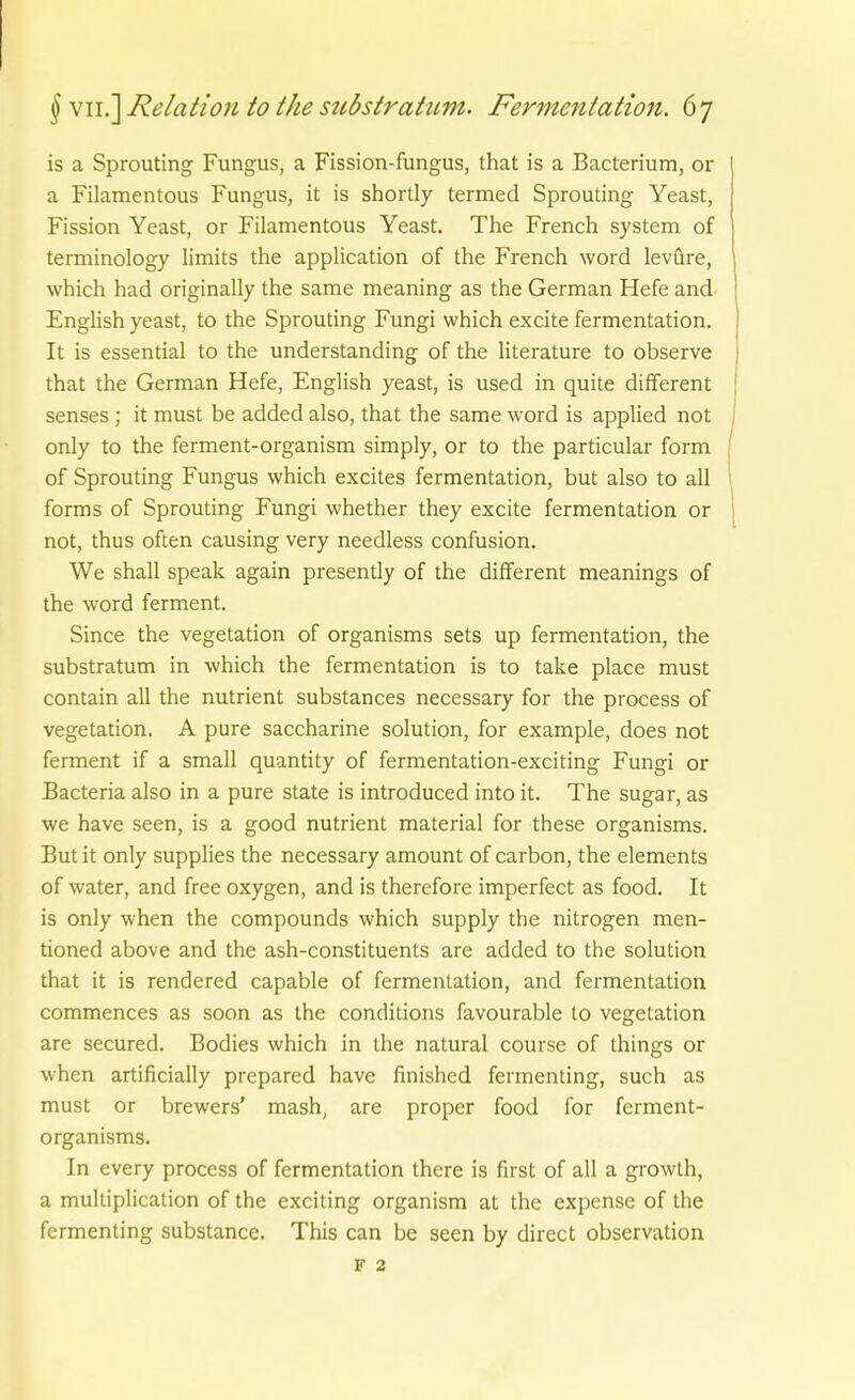 is a Sprouting Fungus, a Fission-fungus, that is a Bacterium, or a Filamentous Fungus, it is shortly termed Sprouting Yeast, Fission Yeast, or Filamentous Yeast. The French System of terminology limits the appHcation of the French word levüre, which had originally the same meaning as the German Hefe and EngHsh yeast, to the Sprouting Fungi which excite fermentation. It is essential to the understanding of the Hterature to observe that the German Hefe, English yeast, is used in quite different senses; it must be added also, that the same word is applied not only to the ferment-organism simply, or to the particular form of Sprouting Fungus which excites fermentation, but also to all forms of Sprouting Fungi whether they excite fermentation or not, thus often causing very needless confusion. We shall speak again presently of the diflferent meanings of the word ferment. Since the Vegetation of organisms sets up fermentation, the subStratum in which the fermentation is to take place must contain all the nutrient substances necessary for the process of Vegetation. A pure saccharine Solution, for example, does not ferment if a small quantity of fermentation-exciting Fungi or Bacteria also in a pure State is introduced into it. The sugar, as we have seen, is a good nutrient material for these organisms. Butit only supplies the necessary amount of carbon, the Clements of water, and free oxygen, and is therefore imperfect as food. It is only when the Compounds which supply the nitrogen men- tioned above and the ash-constituents are added to the Solution that it is rendered capable of fermentation, and fermentation commences as soon as the conditions favourable to Vegetation are secured. Bodies which in the natural course of things or when artificially prepared have finished fermenting, such as must or brewers' mash, are proper food for ferment- organisms. In every process of fermentation there is first of all a growth, a multiplication of the exciting organism at the expense of the fermenting substance. This can be seen by direct Observation F 2