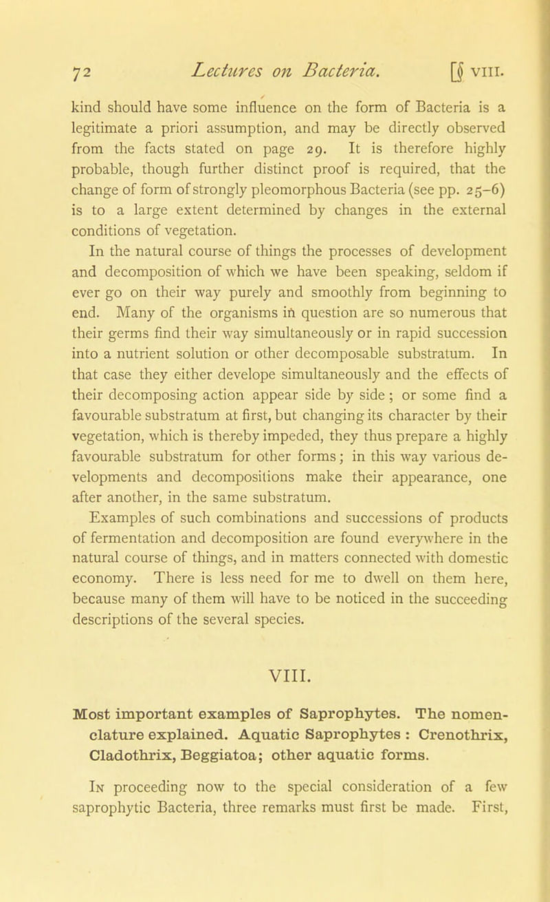 kind should have some influence on the form of Bacteria is a legitimate a priori assumption, and may be directly observed from the facts stated on page 29. It is therefore highly probable, though further distinct proof is required, that the change of form of strongly pleomorphous Bacteria (see pp. 25-6) is to a large extent determined by changes in the external conditions of Vegetation. In the natural course of things the processes of development and decomposition of which we have been speaking, seldom if ever go on their way purely and smoothly from beginning to end. Many of the organisms ift question are so numerous that their germs find their way simultaneously or in rapid succession into a nutrient Solution or other decomposable substratum. In that case they either develope simultaneously and the effects of their decomposing action appear side by side; or some find a favourable substratum at first, but changing its character by their Vegetation, which is thereby impeded, they thus prepare a highly favourable substratum for other forms; in this way various de- velopments and decomposilions make their appearance, one after another, in the same substratum. Examples of such combinations and successions of products of fermentation and decomposition are found every\vhere in the natural course of things, and in matters connected with domestic economy. There is less need for me to dwell on them here, because many of them will have to be noticed in the succeeding descriptions of the several species. VIII. Most important examples of Saprophytes. The nomen- elature explained. Aquatic Saprophytes : Crenothrix, Cladothrix, Beggiatoa; other aquatic forms. In proceeding now to the special consideration of a few saprophytic Bacteria, three remarks must first be made. First,