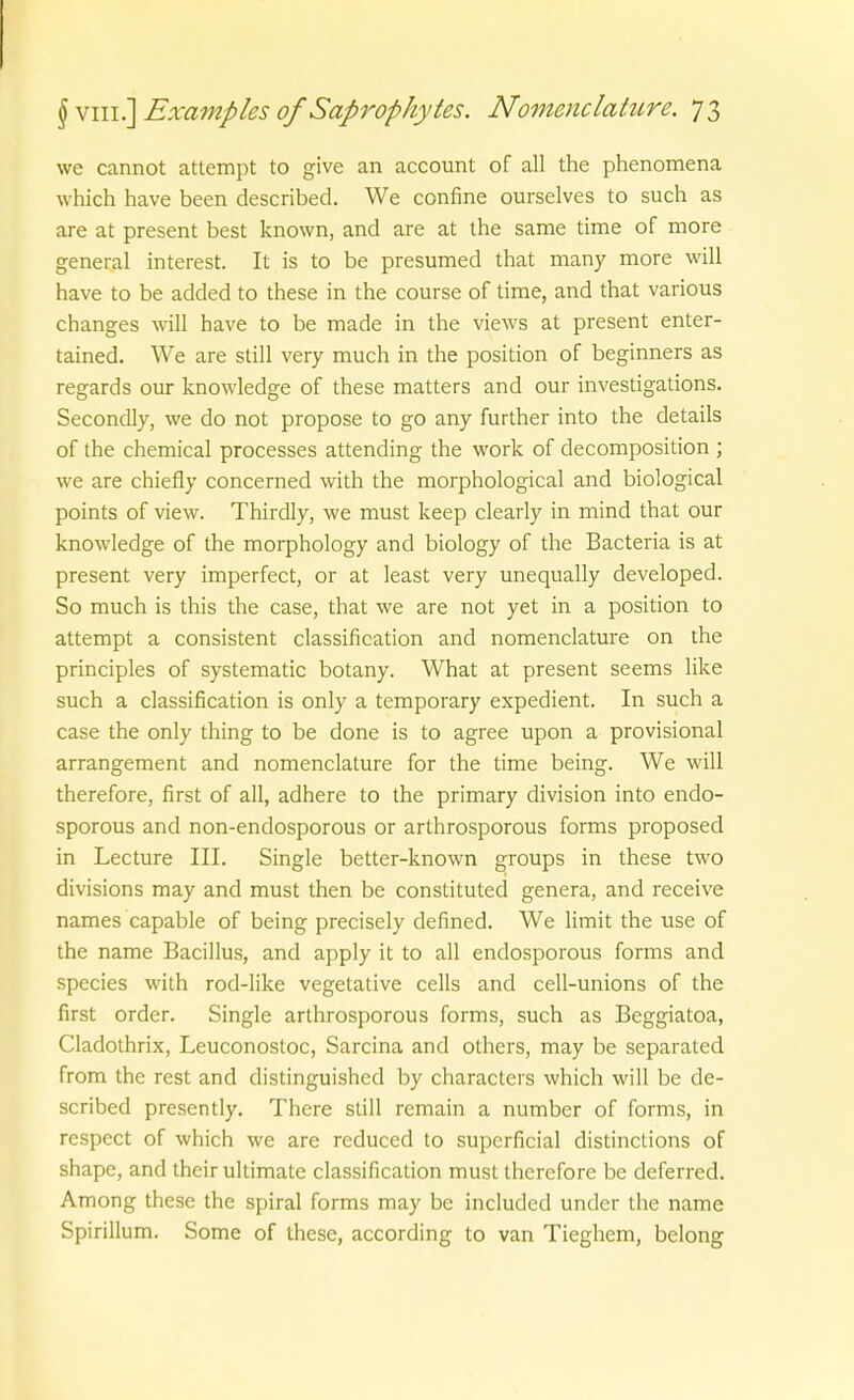 we cannot attempt to give an account of all the phenomena which have been described. We confine ourselves to such as are at present best known, and are at the same time of more general interest. It is to be presumed that many more will have to be added to these in the course of time, and that various changes will have to be made in the views at present enter- tained, We are still very much in the position of beginners as regards our knowledge of these matters and our investigations. Secondly, we do not propose to go any further into the details of the chemical processes attending the work of decomposition ; we are chiefly concerned with the morphological and biological points of view. Thirdly, we must keep clearly in mind that our knowledge of the morphology and biology of the Bacteria is at present very imperfect, or at least very unequally developed. So much is this the case, that we are not yet in a position to attempt a consistent Classification and nomenclature on the principles of systematic botany. What at present seems like such a Classification is only a temporary expedient. In such a case the only thing to be done is to agree upon a provisional arrangement and nomenclature for the time being. We will therefore, first of all, adhere to the primary division into endo- sporous and non-endosporous or arthrosporous forms proposed in Lecture III. Single better-known groups in these two divisions may and must then be constituted genera, and receive names capable of being precisely defined. We limit the use of the name Bacillus, and apply it to all endosporous forms and Speeles with rod-like vegetative cells and cell-unions of the first Order. Single arthrosporous forms, such as Beggiatoa, Cladothrix, Leuconostoc, Sarcina and others, may be separated from the rest and distinguished by characters which will be de- scribed presently. There still remain a number of forms, in respect of which we are reduccd to superficial distinctions of shape, and their ultimate Classification must therefore be deferred. Among these the spiral forms may be included under the name Spirillum. Some of these, according to van Tieghem, belong