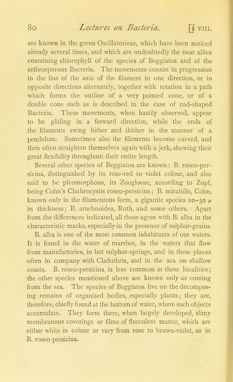are known in the green Oscillatorieae, which have been noticed already several times, and which are undoubtedly the near allies containing Chlorophyll of the species of Beggiatoa and of the arthrosporous Bacteria. The movements consist in progression in the line of the axis of the filament in one direction, or in opposite directions alternately, together with rotation in a path which forms the outline of a very pointed cone, or of a double cone such as is described in the case of rod-shaped Bacteria. These movements, when hastily observed, appear to be gHding in a forward direction, while the ends of the filaments Swing hither and thither in the manner of a pendulum. Sometimes also the filaments become curved, and then often straighten themselves again with a jerk, showing their great flexibility throughout their entire length. Several other species of Beggiatoa are known: B. roseo-per- sicina, distinguished by its rose-red to violet colour, and also Said to be pleomorphous, its Zoogloeae, according to Zopf, being Cohns Clathrocystis roseo-persicina; B. mirabilis, Cohn, known only in the filamentous form, a gigantic species 20-30 /x in thickness; B. arachnoidea, Roth, and some others. Apart from the differences indicated, all these agree with B. alba in the characteristic marks, especially in the presence of sulphur-grains. B. alba is one of the most common inhabitants of our waters. It is found in the water of marshes, in the waters that flow from manufactories, in hot sulphur-springs, and in these places often in Company with Cladothrix, and in the sea on shallow coasts. B. roseo-persicina is less common in these localities ; the other species mentioned above are known only as coming from the sea. The species of Beggiatoa live on the decompos- ing remains of organised bodies, especially plants; they are, therefore, chiefly found at the bottom of water, where such objects accumulate. They form there, when largely developed, slimy membranous coverings or films of flocculent matter, which are either white in colour or vary from rose to brown-violet, as in B. roseo-persicina.