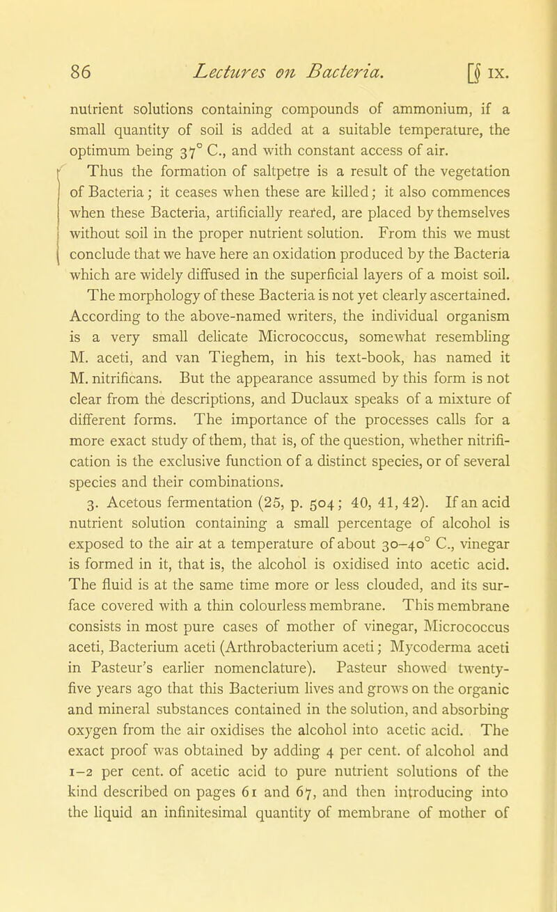 nutrient Solutions containing Compounds of ammonium, if a sniall quantity of soil is added at a suitable temperature, the Optimum being 37° C, and with constant access of air. Thus the formation of saltpetre is a result of the Vegetation of Bacteria; it ceases when these are killed; it also commences when these Bacteria, artificiaUy reafed, are placed by themselves without soil in the proper nutrient Solution. From this we must conclude that we have here an oxidation produced by the Bacteria which are widely diffused in the superficial layers of a moist soil. The morphology of these Bacteria is not yet clearly ascertained. According to the above-named writers, the individual organism is a very small delicate Micrococcus, somewhat resembling M. aceti, and van Tieghem, in his text-book, has named it M. nitrificans. But the appearance assumed by this form is not clear from the descriptions, and Duclaux speaks of a mixture of diflferent forms. The importance of the processes calls for a more exact study of them, that is, of the question, whether nitrifi- cation is the exclusive function of a distinct species, or of several Speeles and their combinations. 3. Acetons fermentation (25, p. 504; 40, 41, 42). If an acid nutrient Solution containing a small percentage of alcohol is exposed to the air at a temperature of about 30-40° C, vinegar is formed in it, that is, the alcohol is oxidised into acetic acid. The fluid is at the same time more or less clouded, and its sur- face covered vs^ith a thin colourless membrane. This membrane consists in most pure cases of mother of vinegar, Micrococcus aceti, Bacterium aceti (Arthrobacterium aceti; Mycoderma aceti in Pasteur's earlier nomenclature). Pasteur showed twenty- five years ago that this Bacterium lives and grows on the organic and mineral substances contained in the Solution, and absorbing oxygen from the air oxidises the alcohol into acetic acid. The exact proof was obtained by adding 4 per cent. of alcohol and 1-2 per cent. of acetic acid to pure nutrient Solutions of the kind described on pages 61 and 67, and then introducing into the liquid an infinitesimal quantity of membrane of mother of