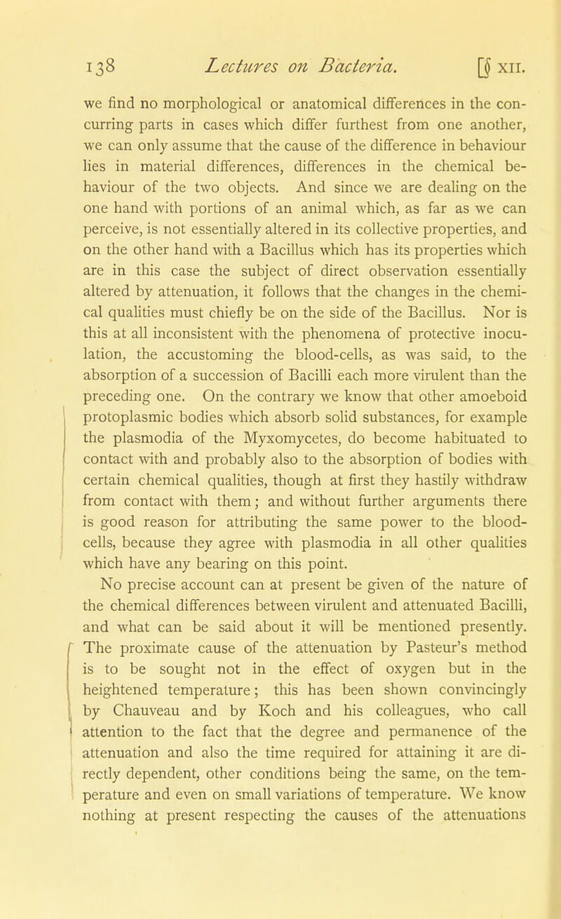 we find no morphological or anatomical diflferences in the con- curring parts in cases which differ furthest from one another, we can only assume that the cause of the difference in behaviour Hes in material differences, difTerences in the chemical be- haviour of the two objects. And since we are dealing on the one band with portions of an animal which, as far as we can perceive, is not essentially altered in its collective properties, and on the other band with a Bacillus which has its properties which are in this case the subject of direct Observation essentially altered by attenuation, it follows that the changes in the chemi- cal qualities must chiefly be on the side of the Bacillus. Nor is this at all inconsistent with the phenomena of protective inocu- lation, the accustoming the blood-cells, as was said, to the absorption of a succession of Bacilli each more virulent than the preceding one. On the contrary we know that other amoeboid protoplasmic bodies which absorb solid substances, for example the plasmodia of the Myxomycetes, do become habituated to contact with and probably also to the absorption of bodies with certain chemical qualities, though at first they hastily withdraw from contact with them; and without further arguments there is good reason for attributing the same power to the blood- cells, because they agree with plasmodia in all other qualities which have any bearing on this point. No precise account can at present be given of the nature of the chemical differences between virulent and attenuated Bacilli, and what can be said about it will be mentioned presently. ^ The proximate cause of the attenuation by Pasteur's method is to be sought not in the effect of oxygen but in the heightened temperature; this has been shown convincingly by Chauveau and by Koch and his colleagues, who call attention to the fact that the degree and permanence of the attenuation and also the time required for attaining it are di- rectly dependent, other conditions being the same, on the tem- perature and even on small variations of temperature. We know nothing at present respecting the causes of the attenuations