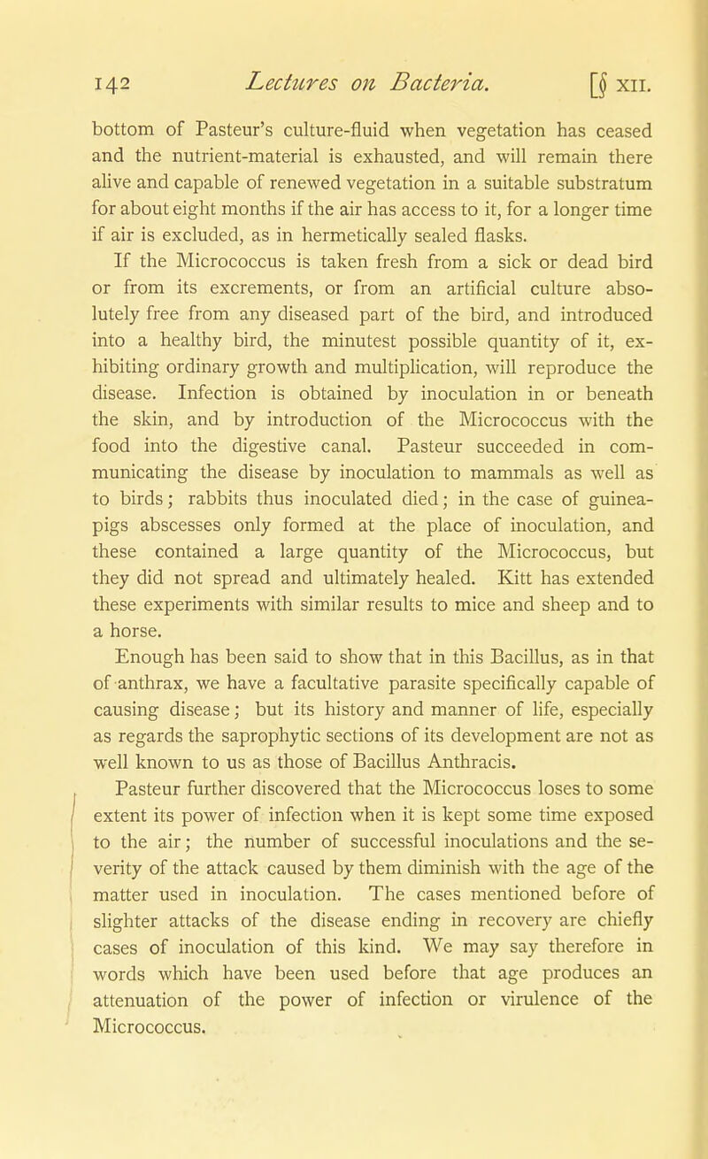 bottom of Pasteur's culture-fluid when Vegetation has ceased and the nutrient-material is exhausted, and will remain there alive and capable of renewed Vegetation in a suitable substratum for about eight months if the air has access to it, for a longer time if air is excluded, as in hermetically sealed flasks. If the Micrococcus is taken fresh from a sick or dead bird or from its excrements, or from an artificial culture abso- lutely free from any diseased part of the bird, and introduced into a healthy bird, the minutest possible quantity of it, ex- hibiting ordinary growth and multiplication, will reproduce the disease. Infection is obtained by inoculation in or beneath the skin, and by introduction of the Micrococcus with the food into the digestive canal. Pasteur succeeded in com- municating the disease by inoculation to mammals as well as to birds; rabbits thus inoculated died; in the case of guinea- pigs abscesses only formed at the place of inoculation, and these contained a large quantity of the Micrococcus, but they did not spread and ultimately healed. Kitt has extended these experiments with similar results to mice and sheep and to a horse. Enough has been said to show that in this Bacillus, as in that of anthrax, we have a facultative parasite specifically capable of causing disease; but its history and manner of life, especially as regards the saprophytic sections of its development are not as well known to us as those of Bacillus Anthracis. Pasteur further discovered that the Micrococcus loses to some extent its power of infection when it is kept some time exposed to the air; the number of successful inoculations and the se- verity of the attack caused by them diminish with the age of the matter used in inoculation. The cases mentioned before of slighter attacks of the disease ending in recovery are chiefly cases of inoculation of this kind, We may say therefore in words which have been used before that age produces an attenuation of the power of infection or virulence of the Micrococcus.