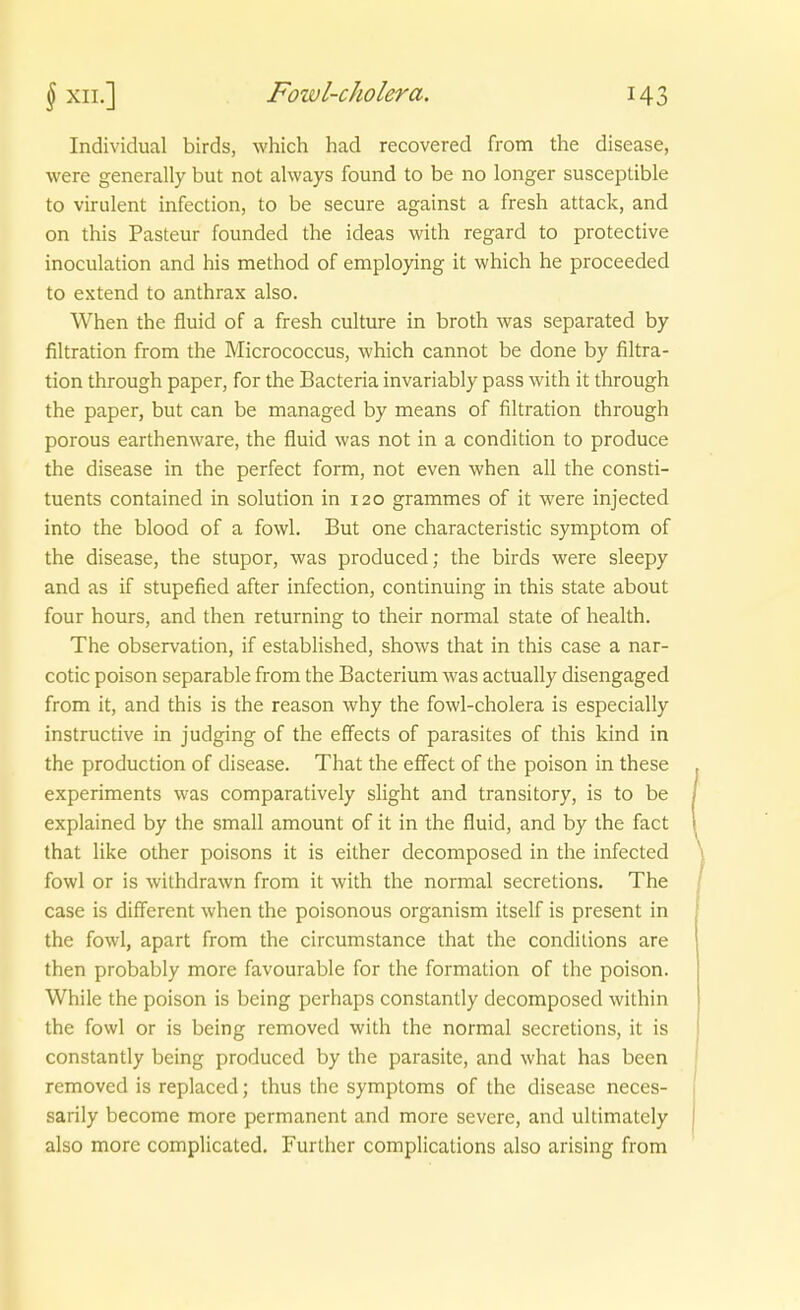 Individual birds, which had recovered from the disease, were generally but not always found to be 110 longer susceptible to virulent infection, to be secure against a fresh attack, and on this Pasteur founded the ideas with regard to protective inoculation and bis method of employing it which he proceeded to extend to anthrax also. When the fluid of a fresh culture in broth was separated by filtration from the Micrococcus, which cannot be done by filtra- tion through paper, for the Bacteria invariably pass with it through the paper, but can be managed by means of filtration through porous earthenware, the fluid was not in a condition to produce the disease in the perfect form, not even when all the consti- tuents contained in Solution in 120 grammes of it were injected into the blood of a fowl. But one characteristic Symptom of the disease, the Stupor, was produced; the birds were sleepy and as if stupefied after infection, continuing in this State about four hours, and then returning to their normal State of health. The Observation, if established, shows that in this case a nar- cotic poison separable from the Bacterium was actually disengaged from it, and this is the reason why the fowl-cholera is especially instructive in judging of the efifects of parasites of this kind in the production of disease. That the effect of the poison in these experiments was comparatively slight and transitory, is to be explained by the small amount of it in the fluid, and by the fact that like other poisons it is either decomposed in the infected fowl or is withdrawn from it with the normal secretions. The case is difFerent when the poisonous organism itself is present in the fowl, apart from the circumstance that the condilions are then probably more favourable for the formation of the poison. While the poison is being pcrhaps constantly decomposed within the fowl or is being removed with the normal secretions, it is constantly being produced by the parasite, and what has been removed is replaced; thus the Symptoms of the disease neces- sarily become more permanent and more severe, and ultimatcly also more complicated. Further complications also arising from