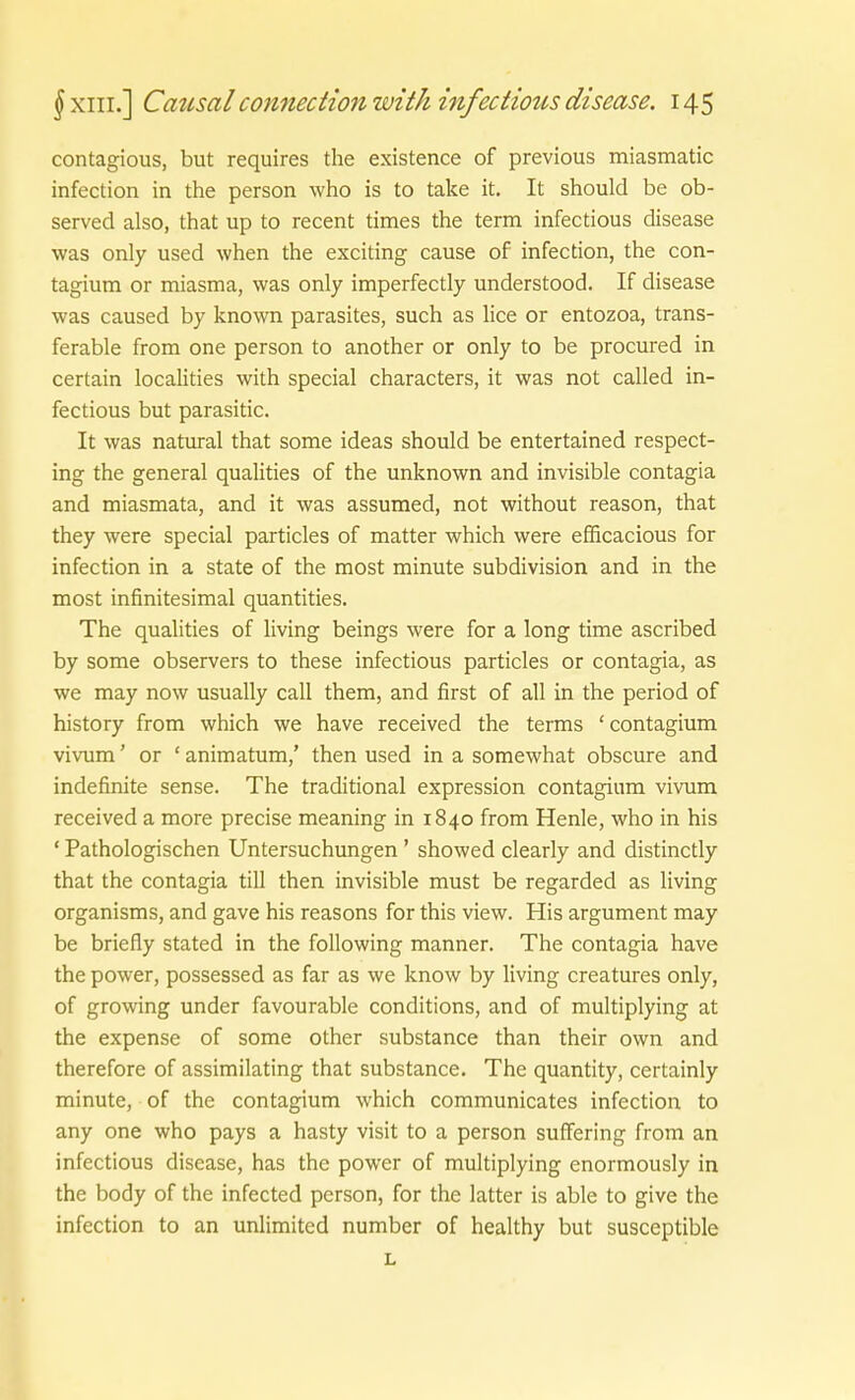 contagious, but requires the existence of previous miasmatic infection in the person who is to take it. It should be ob- served also, that up to recent times the term infectious disease was only used when the exciting cause of infection, the con- tagium or miasma, was only imperfectly understood. If disease was caused by known parasites, such as lice or entozoa, trans- ferable from one person to another or only to be procured in certain localities with special characters, it was not called in- fectious but parasitic. It was natural that some ideas should be entertained respect- ing the general qualities of the unknown and invisible contagia and miasmata, and it was assumed, not without reason, that they were special particles of matter which were efficacious for infection in a State of the most minute subdivision and in the most infinitesimal quantities. The qualities of living beings were for a long time ascribed by some observers to these infectious particles or contagia, as we may now usually call them, and first of all in the period of history from which we have received the terms 'contagium vivum' or ' animatum,' then used in a somewhat obscure and indefinite sense. The traditional expression contagium vivum received a more precise meaning in 1840 from Henle, who in his ' Pathologischen Untersuchungen ' showed clearly and distinctly that the contagia tili then invisible must be regarded as living organisms, and gave his reasons for this view. His argument may be briefly stated in the following manner. The contagia have the power, possessed as far as we know by living creatures only, of growing under favourable conditions, and of multiplying at the expense of some other substance than their own and therefore of assimilating that substance. The quantity, certainly minute, of the contagium which communicates infection to any one who pays a hasty visit to a person suffering from an infectious disease, has the power of multiplying enormously in the body of the infected person, for the latter is able to give the infection to an unlimited number of healthy but susceptible L