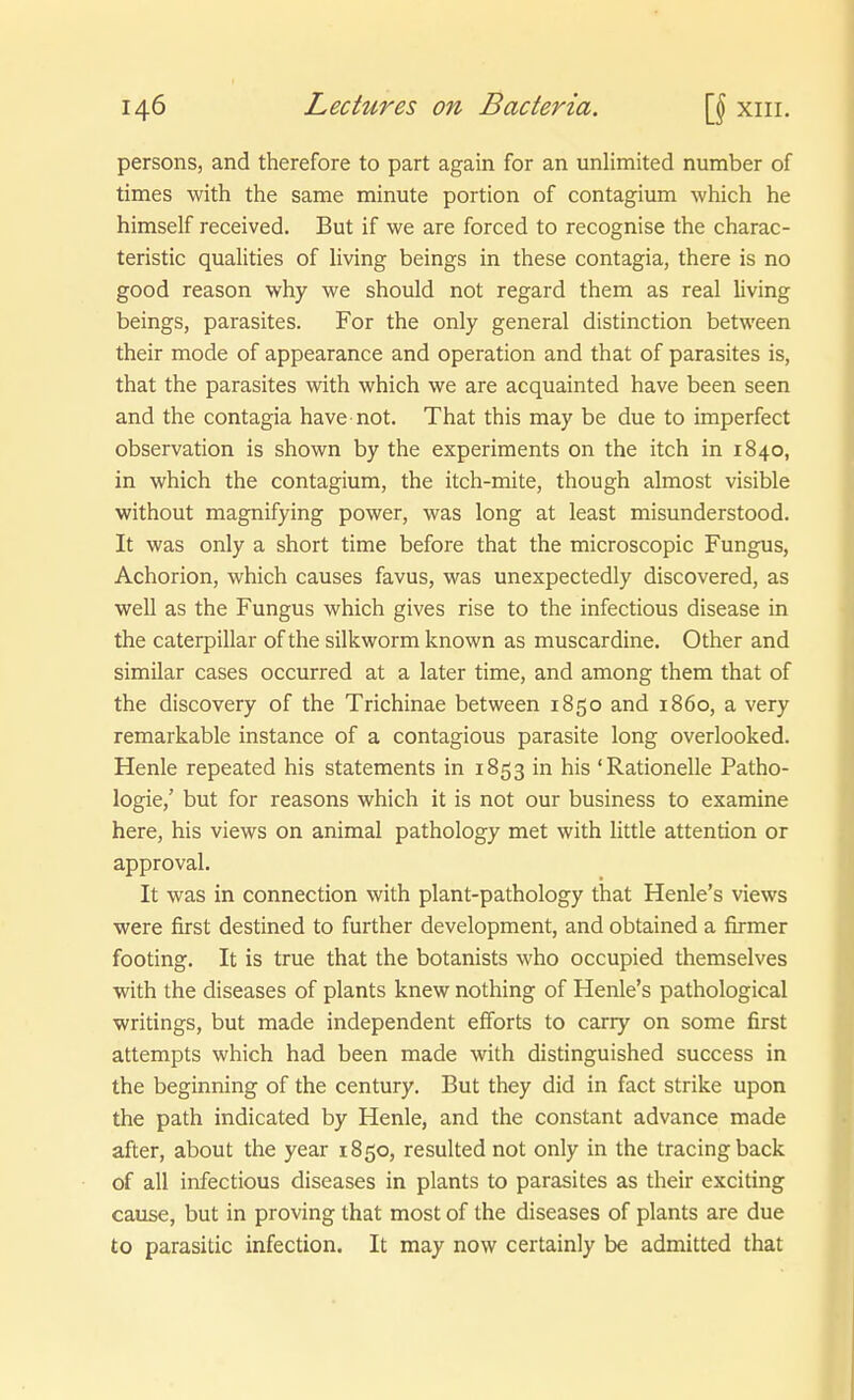 persons, and therefore to part again for an unlimited number of times with the same minute portion of contagium which he himself received. But if we are forced to recognise the charac- teristic qualities of living beings in these contagia, there is no good reason why we should not regard them as real living beings, parasites. For the only general distinction between their mode of appearance and Operation and that of parasites is, that the parasites with which we are acquainted have been seen and the contagia have not. That this may be due to imperfect Observation is shown by the experiments on the itch in 1840, in which the contagium, the itch-mite, though almost visible without magnifying power, was long at least misunderstood. It was only a short time before that the microscopic Fungus, Achorion, which causes favus, was unexpectedly discovered, as well as the Fungus which gives rise to the infectious disease in the Caterpillar of the silkworm known as muscardine. Other and similar cases occurred at a later time, and among them that of the discovery of the Trichinae between 1850 and 1860, a very remarkable instance of a contagious parasite long overlooked. Henle repeated his Statements in 1853 in his 'Rationelle Patho- logie,' but for reasons which it is not our business to examine here, his views on animal pathology met with little attention or approval. It was in connection with plant-pathology that Henle's views were first destined to further development, and obtained a firmer footing. It is true that the botanists who occupied themselves with the diseases of plants knew nothing of Henle's pathological writings, but made independent efforts to carry on some first attempts which had been made with distinguished success in the beginning of the Century. But they did in fact strike upon the path indicated by Henle, and the constant advance made after, about the year 1850, resulted not only in the tracingback of all infectious diseases in plants to parasites as their exciting cause, but in proving that most of the diseases of plants are due to parasitic infection. It may now certainly be admitted that