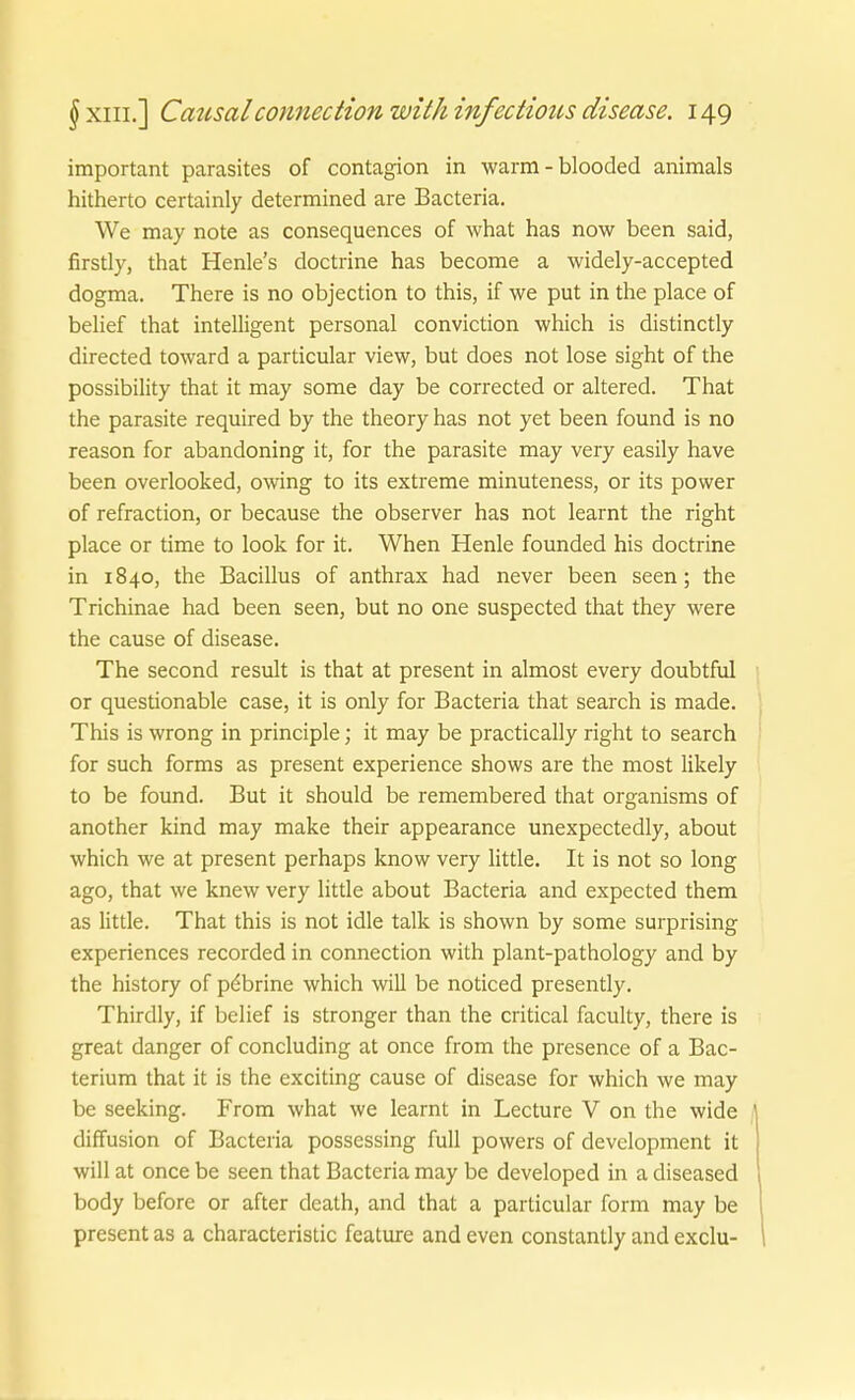 important parasites of contagion in warm - blooded animals hitherto certainly determined are Bacteria. We may note as consequences of what has now been said, firstly, that Henle's doctrine has become a widely-accepted dogma. There is no objection to this, if we put in the place of belief that intelligent personal conviction which is distinctly directed toward a particular view, but does not lose sight of the possibility that it may some day be corrected or altered. That the parasite required by the theory has not yet been found is no reason for abandoning it, for the parasite may very easily have been overlooked, owing to its extreme minuteness, or its power of refraction, or because the observer has not learnt the right place or time to look for it. When Henle founded his doctrine in 1840, the Bacillus of anthrax had never been seen; the Trichinae had been Seen, but no one suspected that they were the cause of disease. The second result is that at present in almost every doubtful or questionable case, it is only for Bacteria that search is made. This is wrong in principle; it may be practically right to search for such forms as present experience shows are the most likely to be found. But it should be remembered that organisms of another kind may make their appearance unexpectedly, about which we at present perhaps know very little. It is not so long ago, that we knew very little about Bacteria and expected them as little. That this is not idle talk is shown by some surprising experiences recorded in connection with plant-pathology and by the history of pdbrine which will be noticed presently. Thirdly, if belief is strenger than the critical faculty, there is great danger of concluding at once from the presence of a Bac- terium that it is the exciting cause of disease for which we may be seeking. From what we learnt in Lecture V on the wide diffusion of Bacteria possessing füll powers of devclopment it will at once be seen that Bacteria may be developed in a diseased body before or after death, and that a particular form may be present as a characteristic feature and even constantly and exclu-