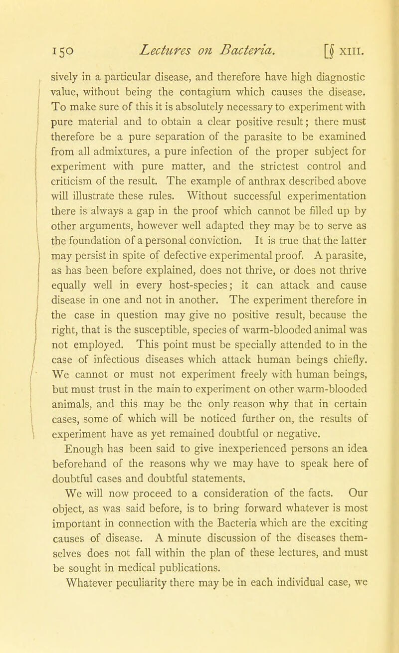 sively in a particular disease, and therefore have high diagnostic value, without being the contagium which causes the disease. To make sure of this it is absolutely necessary to experiment with pure material and to obtain a clear positive result; there must therefore be a pure Separation of the parasite to be examined from all admixtures, a pure infection of the proper subject for experiment with pure matter, and the strictest control and criticism of the result. The example of anthrax described above will illustrate these rules. Without successful experimentation there is always a gap in the proof which cannot be filled up by other arguments, however well adapted they may be to serve as the foundation of a personal conviction. It is true that the latter may persist in spite of defective experimental proof. A parasite, as has been before explained, does not thrive, or does not thrive equally well in every host-species; it can attack and cause disease in one and not in another. The experiment therefore in the case in question may give no positive result, because the right, that is the susceptible, species of warm-blooded animal was not employed. This point must be specially attended to in the case of infectious diseases which attack human beings chiefly. We cannot or must not experiment freely with hiraian beings, but must trust in the main to experiment on other warm-blooded animals, and this may be the only reason why that in certain cases, some of which will be noticed further on, the results of experiment have as yet remained doubtful or negative. Enough has been said to give inexperienced persons an idea beforehand of the reasons why we may have to speak here of doubtful cases and doubtful Statements. We will now proceed to a consideration of the facts. Our object, as was said before, is to bring forward whatever is most important in connection with the Bacteria which are the exciting causes of disease. A minute discussion of the diseases them- selves does not fall within the plan of these lectures, and must be sought in medical publications. Whatever peculiarity there may be in each individual case, we