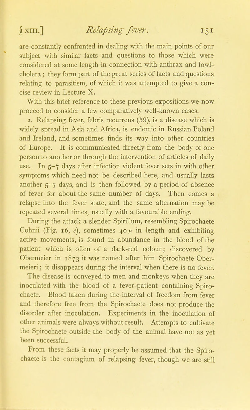 are constantly confronted in dealing with the main points of our subject with similar facts and questions to those which were considered at some length in connection with anthrax and fowl- cholera; they form part of the great series of facts and questions relating to parasitism, of which it was attempted to give a con- cise review in Lecture X. With this brief reference to these previous expositions we now proceed to consider a few comparatively well-known cases. 2. Relapsing fever, febris recurrens (59), is a disease which is widely spread in Asia and Africa, is endemic in Russian Poland and Ireland, and sometimes finds its way into other countries of Europe. It is communicated directly from the body of one person to another or through the Intervention of articles of daily use. In 5-7 days after infection violent fever sets in with other Symptoms which need not be described here, and usually lasts another 5-7 days, and is then followed by a period of absence of fever for about the same number of days. Then comes a relapse into the fever State, and the same alternation may be repeated several times, usually with a favourable ending. Düring the attack a slender Spirillum, resembling Spirochaete Cohnii (Fig. 16, e), sometimes 40/t in length and exhibiting active movements, is found in abundance in the blood of the patient which is often of a dark-red colour; discovered by Obermeier in 1873 it was named after him Spirochaete Ober- meieri; it disappears during the interval when there is no fever. The disease is conveyed to men and monkeys when they are inoculated with the blood of a fever-patient containing Spiro- chaete. Blood taken during the interval of freedom from fever and therefore free from the Spirochaete does not produce the disorder after inoculation. Experiments in the inoculation of other animals were always without result. Attempts to cultivate the Spirochaete outside the body of the animal have not as yet been successful. From these facts it may properly be assumed that the Spiro- chaete is the contagium of relapsing fever, though we are still