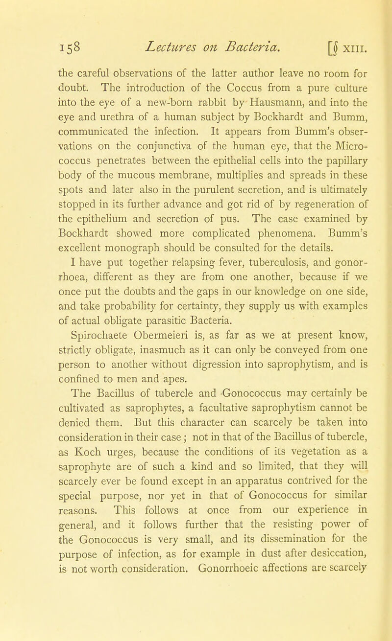 the careful observations of the latter author leave no room for doubt. The introduction of the Coccus from a pure culture into the eye of a new-born rabbit by Hausmann, and into the eye and Urethra of a human subject by Bockhardt and Bumm, communicated the infection. It appears from Bumm's obser- vations on the conjunctiva of the human eye, that the Micro- coccus penetrates between the epitheHal cells into the papillary body of the mucous membrane, multiplies and spreads in these Spots and later also in the purulent secretion, and is ultimately stopped in its further advance and got rid of by regeneration of the epithelium and secretion of pus. The case examined by Bockhardt showed more compHcated phenomena. Bumm's excellent monograph should be consulted for the details. I have put together relapsing fever, tuberculosis, and gonor- rhoea, diflferent as they are from one another, because if we once put the doubts and the gaps in our knowledge on one side, and take probability for certainty, they supply us with examples of actual obligate parasitic Bacteria. Spirochaete Obermeieri is, as far as we at present know, strictly obligate, inasmuch as it can only be conveyed from one person to another without digression into saprophytism, and is confined to men and apes. The Bacillus of tubercle and Gonococcus may certainly be cultivated as saprophytes, a facultative saprophytism cannot be denied them. But this character can scarcely be taken into consideration in their case; not in that of the Bacillus of tubercle, as Koch urges, because the conditions of its Vegetation as a saprophyte are of such a kind and so limited, that they will scarcely ever be found except in an apparatus contrived for the special purpose, nor yet in that of Gonococcus for similar reasons. This follows at once from our experience in general, and it follows further that the resisting power of the Gonococcus is very small, and its dissemination for the purpose of infection, as for example in dust after desiccation, is not Worth consideration. Gonorrhoeic aifections are scarcely