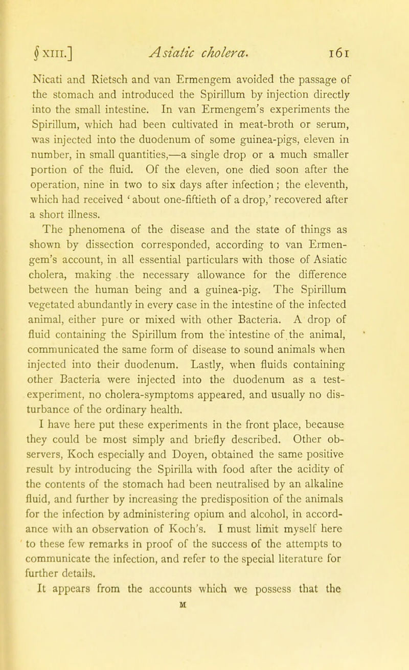 Nicati and Rietsch and van Ermengem avoided the passage of the stomach and introduced the Spirillum by injection directly into the small intestine. In van Ermengem's experiments the Spirillum, which had been cultivated in meat-broth or serum, was injected into the duodenum of some guinea-pigs, eleven in number, in small quantities,—a Single drop or a much smaller portion of the fluid. Of the eleven, one died soon after the Operation, nine in two to six days after infection; the eleventh, •which had received ' about one-fiftieth of a drop,' recovered after a short illness. The phenomena of the disease and the State of things as shown by dissection corresponded, according to van Ermen- gem's account, in all essential particulars with those of Asiatic cholera, making the necessary allowance for the difference between the human being and a guinea-pig. The Spirillum vegetated abundantly in every case in the intestine of the infected animal, either pure or mixed with other Bacteria. A drop of fluid containing the Spirillum from the intestine of .the animal, communicated the same form of disease to sound animals when injected into their duodenum. Lastly, when fluids containing other Bacteria were injected into the duodenum as a test- experiment, no cholera-symptoms appeared, and usually no dis- turbance of the ordinary health. I have here put these experiments in the front place, because ihey could be most simply and briefly described. Other ob- servers, Koch especially and Doyen, obtained the same positive result by introducing the Spirilla with food after the acidity of the Contents of the stomach had been neutralised by an alkaline fluid, and further by increasing the predisposition of the animals for the infection by administering opium and alcohol, in accord- ance with an Observation of Koch's. I must limit myself here to these few remarks in proof of the success of the attempts to communicate the infection, and refer to the special literature for further details. It appears from the accounts which we possess that the u