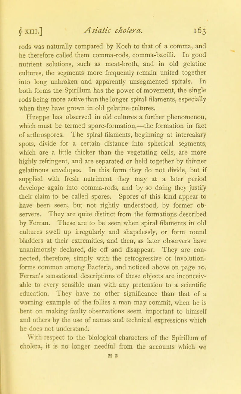 rods was naturally compared by Koch to that of a comma, and he therefore called them comma-rods, comma-bacilli. In good nutrient Solutions, such as meat-broth, and in old gelatine cultures, the Segments more frequently remain united together into long unbroken and apparently unsegmented spirals. In both forms the Spirillum has the power of movement, the single rods being more active than the longer spiral filaments, especially when they have grown in old gelatine-cultures. Hueppe has observed in old cultures a further phenomenon, which must be termed spore-forraation,—the formation in fact of arthrospores. The spiral filaments, beginning at intercalary spots, divide for a certain distance into spherical Segments, which are a little thicker than the vegetating cells, are more highly refringent, and are separated or held together by thinner gelatinous envelopes. In this form they do not divide, but if supplied with fresh nutriment they may at a later period develope again into comma-rods, and by so doing they justify their claim to be called spores. Spores of this kind appear to have been seen, but not rightly understood, by former ob- servers. They are quite distinct from the forraations described by Ferran. These are to be seen when spiral filaments in old cultures swell up irregularly and shapelessly, or form round bladders at their extremities, and then, as later observers have unanimously declared, die ofF and disappear. They are con- nected, therefore, simply with the retrogressive or involution- forms common among Bacteria, and noticed above on page 10. Ferran's sensational descriptions of these objects are inconceiv- able to every sensible man with any pretension to a scientific education. They have no other significance than that of a warning example of the follies a man may commit, when he is bent on making faulty observations seem important to himself and others by the use of names and technical expressions which he does not understand. With respect to the biological characters of the Spirillum of cholera, it is no longer ncedful from the accounts which we M 2