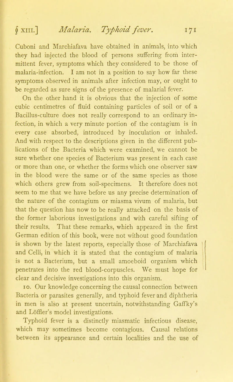 Cuboni and Marchiafava have obtained in animals, into which they had injected the blood of persons suffering from inter- mittent fever, Symptoms which they considered to be those of malaria-infection. I am not in a position to say how far these Symptoms observed in animals after infection may, or ought to be regarded as sure signs of the presence of malarial fever. On the other band it is obvious that the injection of some cubic centimetres of fluid containing particles of soil or of a Bacillus-culture does not really correspond to an ordinary in- fection, in which a very minute portion of the contagium is in every case absorbed, introduced by inoculation or inhaled. And with respect to the descriptions given in the different pub- lications of the Bacteria which were examined, we cannot be sure whether one species of Bacterium was present in each case or more than one, or whether the forms which one observer saw in the blood were the same or of the same species as those which others grew from soil-specimens. It therefore does not seem to me that we have before us any precise determination of the nature of the contagium or miasma vivum of malaria, but that the question has now to be really attacked on the basis of the former laborious investigations and with careful sifting of their results. That these remarks, which appeared in the first German edition of this bock, were not without good foundation is shown by the latest reports, especially those of Marchiafava and Celli, in which it is stated that the contagium of malaria is not a Bacterium, but a small amoeboid organism which penetrates into the red blood-corpuscles. We must hope for clear and decisive investigations into this organism. 10. Our knowledge concerning the causal connection between Bacteria or parasites generally, and typhoid fever and diphtheria in men is also at present uncertain, notwithstanding Gaffky's and Löffler's model investigations. Typhoid fever is a distinctly miasmatic infectious disease, which may sometimes become contagious. Causal relations between its appearance and certain localities and the use of