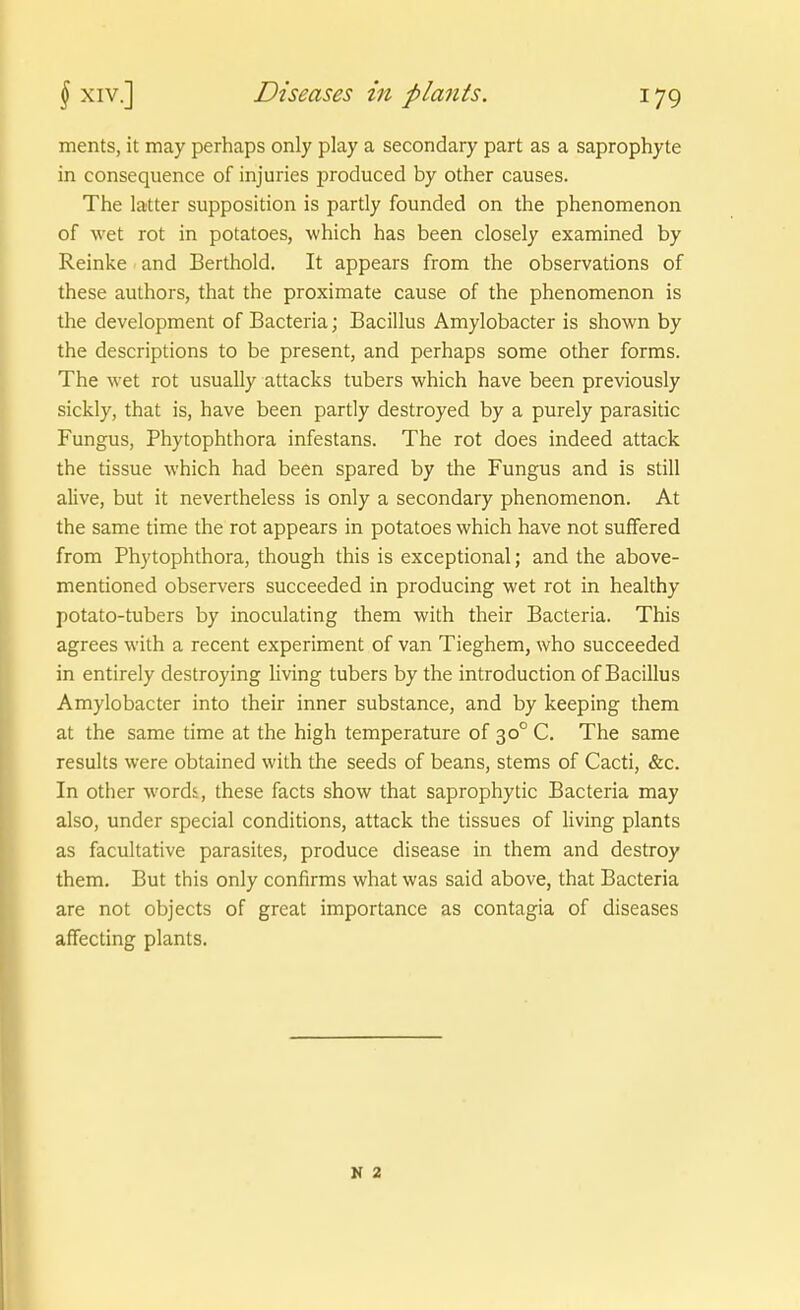 ments, it may perhaps only play a secondary part as a saprophyte in consequence of injuries produced by other causes. The latter supposition is partly founded on the phenomenon of wet rot in potatoes, which has been closely examined by Reinke and Berthold. It appears from the observations of these authors, that the proximate cause of the phenomenon is the development of Bacteria; Bacillus Amylobacter is shown by the descriptions to be present, and perhaps some other forms. The wet rot usually attacks tubers which have been previously sickly, that is, have been partly destroyed by a purely parasitic Fungus, Phytophthora infestans. The rot does indeed attack the tissue which had been spared by the Fungus and is still alive, but it nevertheless is only a secondary phenomenon. At the same time the rot appears in potatoes which have not suffered from Phytophthora, though this is exceptional; and the above- mentioned observers succeeded in producing wet rot in healthy potato-tubers by inoculating them with their Bacteria. This agrees with a recent experiment of van Tieghem, who succeeded in entirely destroying living tubers by the introduction of Bacillus Amylobacter into their inner substance, and by keeping them at the same time at the high temperature of 30° C. The same results were obtained with the seeds of beans, stems of Cacti, &c. In other wordi, these facts show that saprophytic Bacteria may also, under special conditions, attack the tissues of Hving plants as facultative parasites, produce disease in them and destroy them. But this only confirms what was said above, that Bacteria are not objects of great importance as contagia of diseases affecting plants. N 2