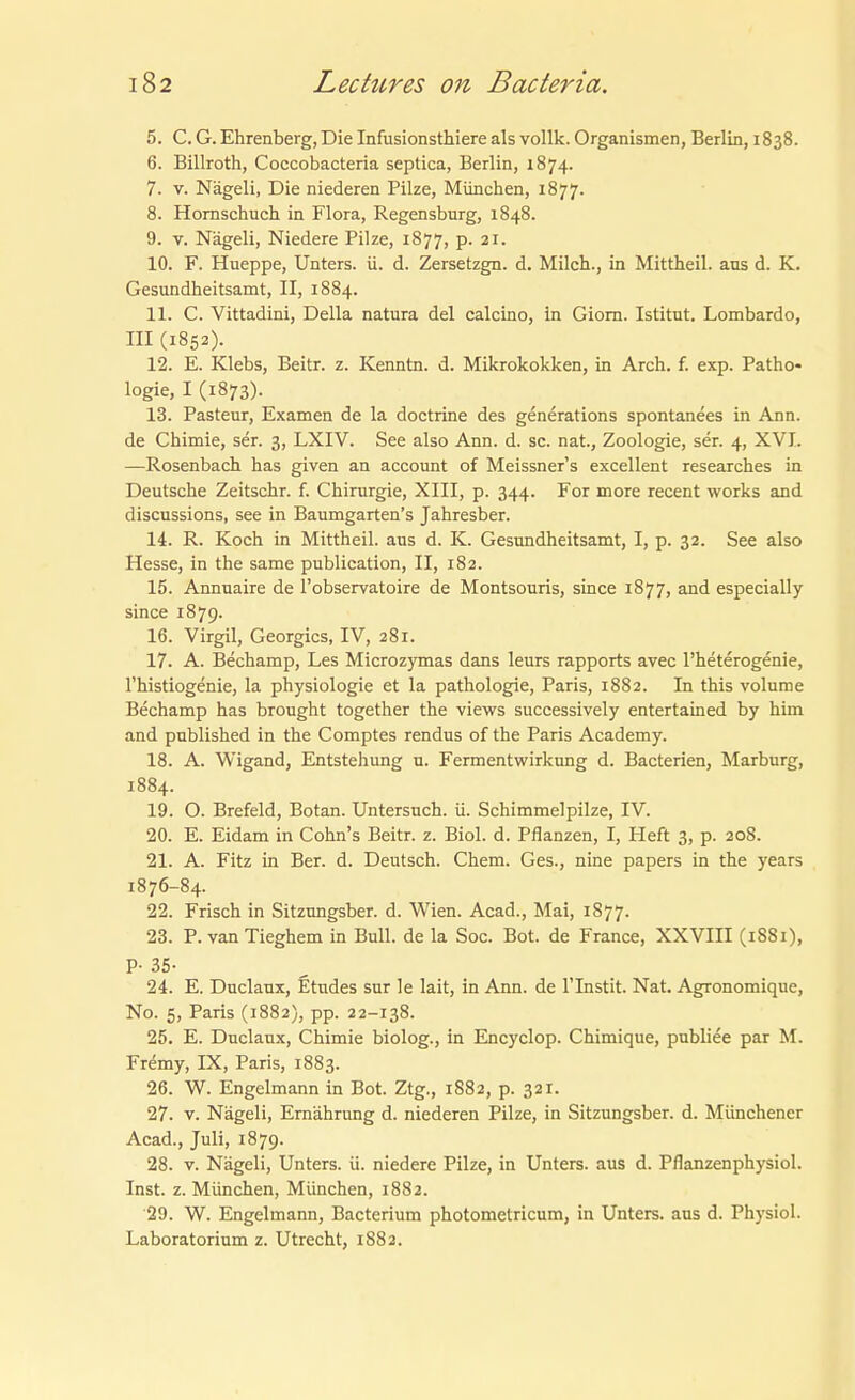 5. C. G. Ehrenberg, Die Infusionsthiere als vollk. Organismen, Berlin, 1838. 6. Billroth, Coccobacteria septica, Berlin, 1874. 7. V. Nägeli, Die niederen Pilze, München, 1877. 8. Homschuch in Flora, Regensburg, 1848. 9. V. Nägeli, Niedere Pilze, 1877, p. 21. 10. F. Hueppe, Unters, ü. d. Zersetzgn. d. Milch., in Mittheil, aus d. K. Gesundheitsamt, II, 1884. 11. C. Vittadini, Deila natura del calcino, in Giom. Istitut. Lombarde, III (1852). 12. E. Klebs, Beitr. z. Kenntn. d. Mikrokokken, in Arch. f. exp. Patho- logie, I (1873). 13. Pasteur, Examen de la doctrine des generations spontanees in Ann. de Chimie, ser. 3, LXIV. See also Ann. d. sc. nat., Zoologie, ser. 4, XVI. —Rosenbach has given an account of Meissners excellent researches in Deutsche Zeitschr. f. Chirurgie, XIII, p. 344. For more recent works and discussions, see in Baumgarteu's Jahresber. 14. R. Koch in Mittheil, aus d. K. Gesundheitsamt, I, p. 32. See also Hesse, in the same publication, II, 182. 15. Annuaire de l'observatoire de Montsouris, since 1877, and especially since 1879. 16. Virgil, Georgics, IV, 281. 17. A. Bechamp, Les Microzymas dans leurs rapports avec l'heterogenie, l'histiogenie, la physiologie et la pathologie, Paris, 1882. In this volume Bechamp has brought together the views successively entertained by him and published in the Comptes rendus of the Paris Academy. 18. A. Wigand, Entstehung u. Fermentwirkung d. Bacterien, Marburg, 1884. 19. O. Brefeld, Botan. Untersuch, ü. Schimmelpilze, IV. 20. E. Eidam in Cohn's Beitr. z. Biol. d. Pflanzen, I, Heft 3, p. 208. 21. A. Fitz in Ber. d. Deutsch. Chem. Ges., nine papers in the years 1876-84. 22. Frisch in Sitzungsber. d. Wien. Acad., Mai, 1877. 23. P. van Tieghem in Bull, de la Soc. Bot. de France, XXVIII (1881), P- 35- 24. E. Duclaux, Etudes sur le lait, in Ann. de l'Instit. Nat. Agronomique, No. 5, Paris (1882), pp. 22-138. 25. E. Duclaux, Chimie biolog., in Encyclop. Chimique, publice par M. Fr^my, IX, Paris, 1883. 26. W. Engelmann in Bot. Ztg., 1882, p. 321. 27. V. Nägeli, Ernährung d. niederen Pilze, in Sitzungsber. d. Münchener Acad., Juli, 1879. 28. V. Nägeli, Unters, ü. niedere Pilze, in Unters, aus d. Pflanzenphysiol. Inst. z. München, München, 1882. 29. W. Engelmann, Bacterium photometricum, in Unters, aus d. Physiol. Laboratorium z. Utrecht, 1882.