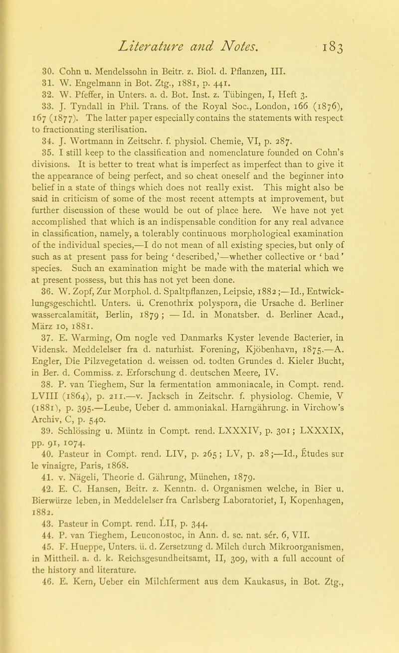 30. Cohn ti. Mendelssohn in Beitr. z. Biol. d. Pflanzen, III. 31. W. Engelmann in Bot. Ztg., 1881, p. 441. 32. W. Pfeffer, in Unters, a. d. Bot. Inst. z. Tübingen, I, Heft 3. 33. J. Tyndall in Phil. Trans, of the Royal Soc, London, 166 (1876), 167 (187 7). The latter paper especially contains the Statements with respect to fractionating Sterilisation. 34. J. Wortmann in Zeitschr. f. physiol. Chemie, VI, p. 287. 35. I still keep to the Classification and nomenclature founded on Cohn's divisions. It is better to treat vvhat is imperfect as imperfect than to give it the appearance of being perfect, and so cheat oneself and the beginner into belief in a State of things which does not really exist. This might also be Said in criticism of some of the most recent attempts at improvement, but further discussion of these would be out of place here. We have not yet accomplished that which is an indispensable condition for any real advance in Classification, namely, a tolerably continuous morphological examination of the individual species,—I do not mean of all existing species, but only of such as at present pass for being ' described,'—whether collective or ' bad' species. Such an examination might be made with the material which we at present possess, but this has not yet been done. 36. W. Zopf, Zur Morphol. d. Spaltpflanzen, Leipsic, 1882 ;—Id., Entwick- lungsgeschichtl. Unters, ü. Crenothrix polyspora, die Ursache d. Berliner wassercalamität, Berlin, 1879; —Id. in Monatsber. d. Berliner Acad., März 10, 1881. 37. E. Warming, Om nogle ved Danmarks Kyster levende Bacterier, in Vidensk. Meddelelser fra d. naturhist. Forening, Kjöbenhavn, 1875.—A. Engler, Die Pilzvegetation d. weissen od. todten Grundes d. Kieler Bucht, in Ber. d. Commiss. z. Erforschung d. deutschen Meere, IV. 38. P. van Tieghem, Sur la fermentation ammoniacale, in Compt. rend. LVIII (1S64), p. 211.—V. Jacksch in Zeitschr. f. physiolog. Chemie, V (1881), p. 395.—Leube, Ueber d. ammoniakal. Hamgährung. in Virchow's Archiv, C, p. 540. 39. Schlössing u. Müntz in Compt. rend. LXXXIV, p. 301; LXXXIX, pp. 91, 1074. 40. Pasteur in Compt. rend. LIV, p. 265 ; LV, p. 28;—Id., Etudes sur le vinaigre, Paris, 1868. 41. V. Nägeli, Theorie d. Gährnng, München, 1879. 42. E. C. Hansen, Beitr. z. Kenntn. d. Organismen welche, in Bier u. Bierwürze leben, in Meddelelser fra Carlsberg Laboratoriet, I, Kopenhagen, 1882. 43. Pasteur in Compt. rend. LH, p. 344. 44. P. van Tieghem, Leuconostoc, in Ann. d. sc. nat. ser. 6, VII. 45. F. Hueppe, Unters, ü. d. Zersetzung d. Milch durch Mikroorganismen, in Mittheil. a. d. k. Reichsgesundheitsamt, II, 309, with a füll account of the hislory and literature. 46. E. Kern, Ueber ein Milchferment aus dem Kaukasus, in Bot. Ztg.,