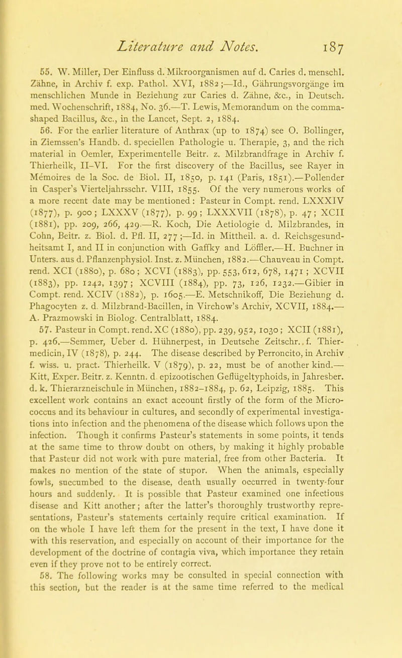 55. W. Miller, Der Einfluss d. Mikroorganismen auf d. Caries d. menschl. Zähne, in Archiv f. exp. Pathol. XVI, 1882;—Id., Gährungsvorgänge im menschlichen Munde in Beziehung zur Caries d. Zähne, &c., in Deutsch, med. Wochenschrift, 1S84, No. 36.—T. Lewis, Memorandum on the comma- shaped Bacillus, &c., in the Lancet, Sept. 2, 1884. 56. For the earlier literature of Anthrax (up to 1874) see O. Bollinger, in Ziemssen's Handb. d. speciellen Pathologie u. Therapie, 3, and the rieh material in Oemler, Experimentelle Beitr. z. Milzbrandfrage in Archiv f. Thierheilii, II-VI. For the first discovery of the Bacillus, see Rayer in Memoires de la Soc. de Biel. II, 1850, p. 141 (Paris, 1851).—Pollender in Casper's Vierteljahrsschr. VIII, 1S55. the very numerous works of a more recent date may be mentioned: Pasteur in Compt. rend. LXXXIV (1877), p. 900; LXXXV (1877), P- 99; LXXXVII (1878), p. 47; XCII (1881), pp. 209, 266, 429.—R. Koch, Die Aetiolögie d. Milzbrandes, in Cohn, Beitr. z. Biol. d. Pfl. II, 277 ;—Id. in Mittheil. a. d. Reichsgesund- heitsamt I, and II in conjunction with Gaffky and LöfSer.—H. Buchner in Unters, aus d. Pflanzenphysiol. Inst. z. München, 1882.—Chauveau in Compt. rend. XCI (1880), p. 680 ; XCVI (1883), pp. 553, 612, 678, 1471 ; XCVII (1883), pp. 1242, 1397; XCVIII (1884), pp. 73, 126, 1232.—Gibier in Compt. rend. XCIV (1882), p. 1605.—E. Metschnikoff, Die Beziehung d. Phagocyten z. d. Milzbrand-Bacillen, in Virchow's Archiv, XCVII, 1884.— A. Prazmowski in Biolog. Centralblatt, 1884. 57. Pasteur in Compt. rend. XC (1880), pp. 239, 952, 1030 ; XCII (1881), p. 426.—Semmer, Ueber d. Hühnerpest, in Deutsche Zeitschr., f. Thier- medicin, IV (1878), p. 244. The disease described by Perroncito, in Archiv f. wiss. u. pract. Thierheilk. V (1879), p. 22, must be of another kind.— Kitt, Exper. Beitr. z. Kenntn. d^ epizootischen Geflügeltyphoids, in Jahresber. d. k. Thierarzneischnle in München, 1882-1884, p. 62, Leipzig, 1885. This excellent work contains an exact account firstly of the form of the Micro- coccus and its behaviour in cultures, and secondly of experimental investiga- tions into infection and the phenomena of the disease which foUows upon the infection. Though it confirms Pasteur's Statements in some points, it tends at the same time to throw doubt on others, by making it highly probable that Pasteur did not work with pure material, free from olher Bacteria. It makes no mention of the State of Stupor. When the animals, especially fowls, succumbed to the disease, death usually occnrred in twenty-four hours and suddenly. It is possible that Pasteur examined one infectious disease and Kitt another; after the latter's thoroughly trustworthy rcpre- sentations, Pasteur's Statements certainly require critical examination. If on the whole I have left them for the present in the text, I have done it with this rescrvation, and especially on account of their importance for the development of the doctrine of contagia viva, which importance they retain even if they prove not to be entirely correct. 58. The following works may be consulted in special conncction with this section, but the reader is at the same time referred to the medical