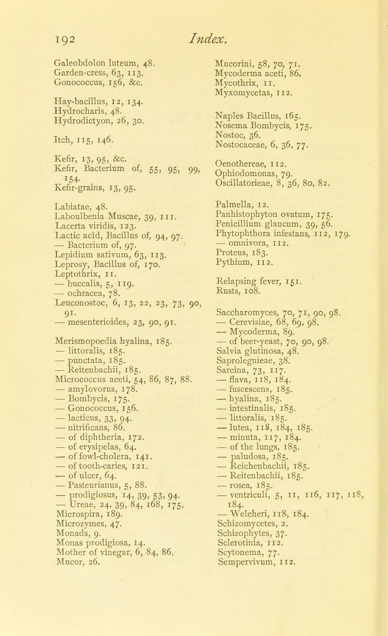 Galeobdolon luteum, 48. Garden-cress, 63, 113. Gonococcus, 156, &c. Hay-bacillus, 12, 134. Hydrocharis, 48. Hydrodictyon, 26, 30. Itch, 115, 146. Kefir, 13, 95, &c. Kefir, Bacterium of, 55, 95, 99, 154- Kefir-grains, 13, 95. Labiatae, 48. Laboulbenia Muscae, 39, Iii. Lacerta viridis, 123. Lactic acid, Bacillus of, 94, 97. — Bacterium of, 97. Lepidium sativum, 63, 113. Leprosy, Bacillus of, 170. Leptothrix, 11. — buccalis, 5, 119. — ochracea, 78. Leuconostoc, 6, 13, 22, 23, 73, 90, 91. — mesenterioides, 23, 90, 91. Merismopoedia hyalina, 185. — littoralis, 185. — punctata, 185. — Reitenbachii, 185. Micrococcus aceti, 54, 86, 87, 88. — amylovorus, 178. — Bombycis, 175. — Gonococcus, 156. — lacticus, 33, 94. — nitrificans, 86. — of diphtheria, 172. — of erysipelas, 64. — of fowl-cholera, 141. — of tooth-caries, 121. — of ulcer, 64. — Pasteurianus, 5, 88. — prodigiosus, 14, 39, 53, 94. — Ureae, 24, 39, 84, 168, 175. Microspira, 189. Microzymes, 47. Monads, 9. Monas prodigiosa, 14. Mother of vinegar, 6, 84, 86. Mucor, 26. Mucorini, 58, 70, 71. Mycoderma aceti, 86. Mycothrix, 11. Myxomycetas, 112. Naples Bacillus, 165. Nosema Bombycis, 175. Nostoc, 36. Nostocaceae, 6, 36, 77. Oenotliereae, 112. Ophiodomonas, 79. Oscillatorieae, 8, 36, 80, 82. Palmella, 12. Panhistoph)^on ovatum, 175. Penicillium glaucum, 39, 56. Phytophthora infestans, 112, 179. — omnivora, 112. Proteus, 183. Pythium, 112. Relapsing fever, 151. Rusts, 108. Saccharomyces, 7°; 90, 98. — Cerevisiae, 68, 69, 98. — Mycoderma, 89. — of beer-yeast, 70, 90, 98. Salvia glutinosa, 48. Saprolegnieae, 38. Sarcina, 73, I17. — flava, 118, 184. — fuscescens, 185. — hyalina, 185. — intestinalis, 1S5. — littoralis, 185. — lutea, iiS, 184, 185. — minuta, 117, 184. — of the lungs, 185. — paludosa, 185. — Reicbenbacbii, 185. — Reitenbachii, 185. — rosea, 185. — ventriculi, 5, 11, 116, 117, iiS, 184. — Welchen, 118, 184. Schizomycetes, 2. Schizophytes, 37. Sclerotinia, 112. Scytonema, 77. Sempervivum, 112.