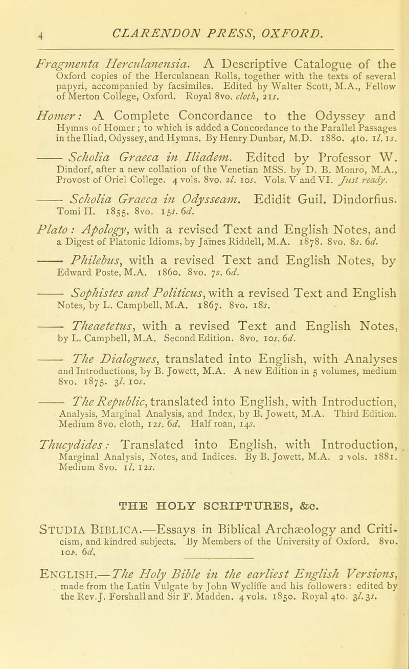 Fragmenta Heraclanensia. A Descriptive Catalogue of the Oxford copies of the Herculanean Rolls, together with the texts of several papyri, accompanied by facsimiles. Edited by Walter Scott, M.A., Fellow of Merten College, Oxford. Royal 8vo. cloth, 2\s. Homer: A Complete Concordance to the Odyssey and Hymns of Homer ; to wliich is added a Concordance to the Parallel Passages inthelliad, Odyssey, and Hymns. By Henry Dunbar, M.D. 1880. 410. i/. u. Scholia Graeca in Iliadein. Edited by Professor W. Dindorf, after a new collation of the Venetian MSS. by D. B. Monro, M.A., Provost of Oriel College. 4 vols. Svo. 2/. xos. Vols. V and VI. Jzist ready. Scholia Graeca in Odysseam. Edidit Guil. Dindorfius. Tomi II. 1855. Svo. 15J. 6(/. Plato: Apology, with a revised Text and EngHsh Notes, and a Digest of Piatonic Idioms, by James Riddell, M.A. 1878. 8vo. %s. 6d. Philebus, with a revised Text and Enghsh Notes, by Edward Poste, M.A. 1860. Svo. 7^. dd. Sophistes and Poliiicus, with a revised Text and English Notes, by L. Campbell, M.A. 1867. Svo. iSj. Theaetetus, with a revised Text and English Notes, by L. Cami^bell, M.A. Second Edition. Svo. los.od. The Dialogties, translated into English, with Analyses and Introductions, by B. Jowett, M.A. A new Edition in 5 volumes, medium Svo. 1875. 3/. \os. The Republic, trdinsldittd into English, with Introduction, Analysis, Marginal Analysis, and Index, by B. Jowett, M.A. Third Edition. Medium Svo. cloth, 12s. 6d. Half roan, 14J. Thucydides: Translated into English, with Introduction, Marginal Analysis, Notes, and Indices. By B. Jowett, M.A. 2 vols. 18S1. Medium Svo. \l. 12J. THE HOLY SCRIPTURES, &e. Studia Biblica.—Essays in BibHcal Archasology and Ciiti- cism, and kindred subjects. By Members of the Universily of Oxford. Svo. 10^. dd. English.—The Holy Bible in the earliest English Versions, made from the Latin Vulgate by John Wycliffe and Iiis foUowers : edited by the Rev.J. Forshall and Sir F. Madden. 4 vols. 1850. Ro3 al 410. 3/. 3^.