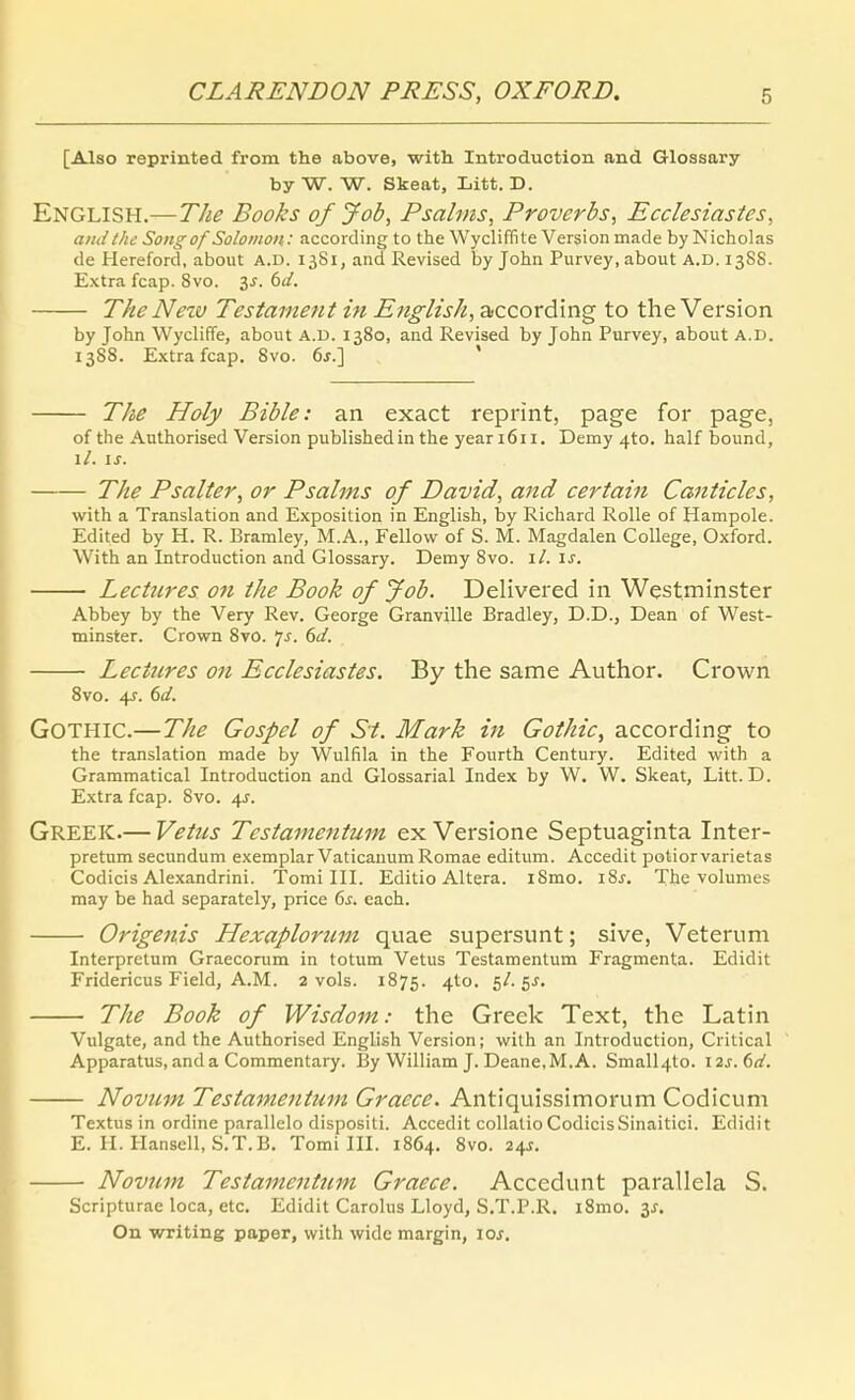 [Also reprinted froin the above, with Introduction and Glossary byW. W. Skeat, Litt. D. English.—The Books of Job, Psalms, Proverbs, Ecclesiastes, and the Songof Solomon: according to the Wycliffite Version made by Nicholas de Hereford, about A.D. 1381, and Revised by John Purvey, about A.D. 1388. E.xtra fcap. 8vo. 3^. 6(/. The Neiv Testament in English, according to the Version by John Wycliffe, about A.D. 1380, and Revised by John Purvey, about A.D. 1388. Extra fcap. 8vo. 6j.] ' The Holy Bible: an exact reprint, page for page, of the Authorised Version publishedin the yeariöii, Demy 4to. half bound, \l. 15. The Psalter, or Psalms of David, and certain Canticles, with a Translation and Exposition in English, by Richard Rolle of Hampole. Edited by H. R. Bramley, M.A., Fellow of S. M. Magdalen College, Oxford. With an Introduction and Glossary. Demy 8vo. il. is. Lectnres on the Book of Job. Delivered in Westminster Abbey by the Very Rev. George Granville Bradley, D.D., Dean of West- minster. Crown 8vO. *js. 6J. Lectnres on Ecclesiastes. By the sanie Author. Crown 8vo. 4f. dd. Gothic.—The Gospel of St. Mark in Gothic, according to the translation made by Wulfila in the Fourth Century. Edited with a Grammatical Introduction and Glossarial Index by W. VV. Skeat, Litt. D. Extra fcap. 8vo. 4J. Greek.— Vetns Testamentum ex Versione Septuaginta Inter- pretum secundum exemplar Vaticanum Romae editum. Accedit poliorvarietas Codicis Alexandrini. Tomi III. Editio Altera. iSmo. i8j. The volumes may be had separately, price 6j. each. Origenis Hexaplorzim quae supersunt; sive, Veterum Interpretum Graecorum in totum Vetus Testamentum Fragmenta. Edidit Fridericus Field, A.M. 2 vols. 1875. A^^' 5^-5^' The Book of Wisdom: the Greek Text, the Latin Vulgate, and the Authorised English Version; with an Introduction, Critical Apparatus, and a Commentary. By William J. Deane.M.A. Small4to. \2s.fid. Novum Testamentum Graece. Antiquissimorum Codicum Textus in ordine parallelo dispositi. Accedit collalio CodicisSinaitici. Edidit E. H. Planseil, S.T.B. Tomi III. 1864. 8vo. 2i,s. Novum Testamentum Graece. Accedunt parallela S. Scripturae loca, etc. Edidit Carolus Lloyd, S.T.P.R, i8mo. 3J. On writing paper, with wide margin, loj.