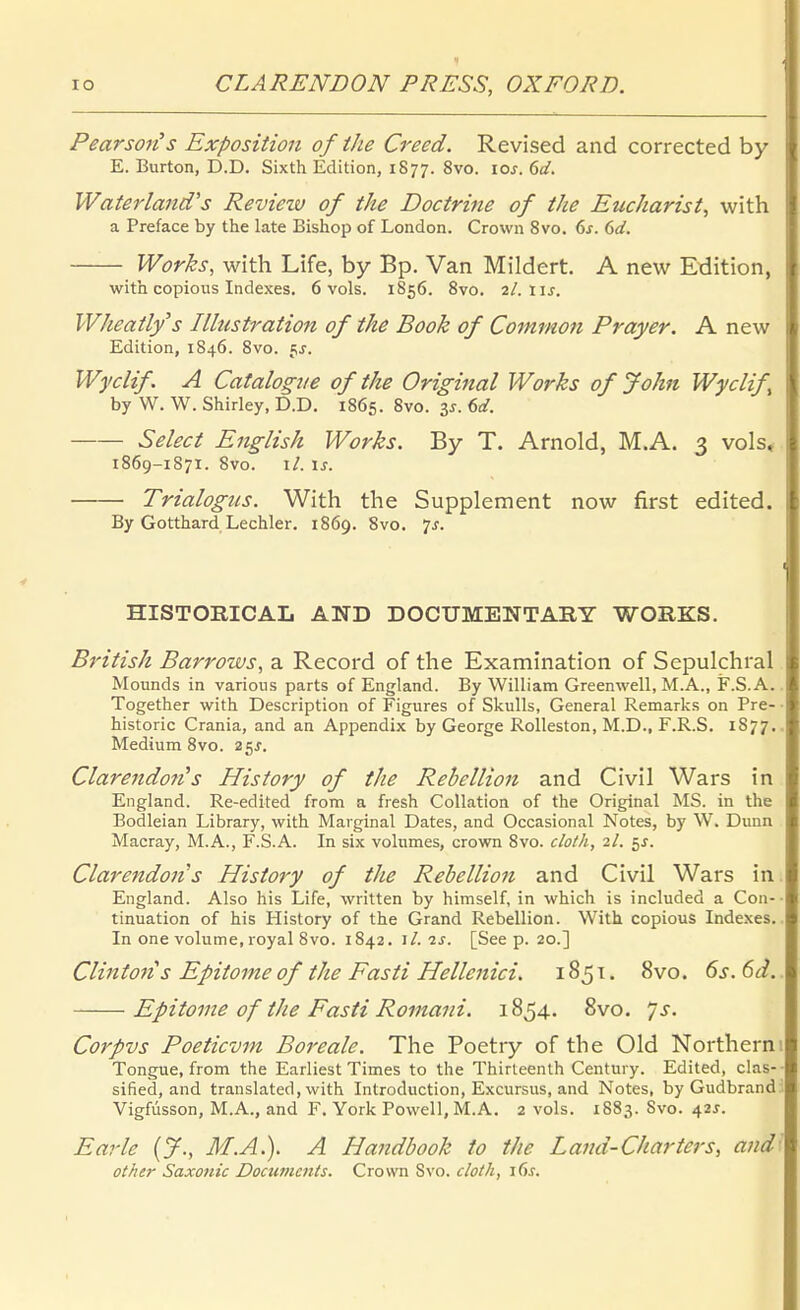 1 10 CLARENDON PRESS, OXFORD. Pearson's Exposition of ihe Creed. Revised and corrected by E. Burton, D.D. Sixth Edition, 1877. 8vo. loj. 6(/. Waterland's Review of the Doctrine of ihe Eucharist, with a Preface by the late Bishop of London. Crown Svo. 6j. 6d. Works, with Life, by Bp. Van Mildert. A new Edition, with copious Indexes. 6 vols. 1S56. Svo. 2l.\\s. Wheatlys Illustration of the Book of Common Prayer. A new Edition, 1846. Svo. fj. Wyclif A Catalogue of the Original Works of John Wyclif by W. W. Shirley, D.D. 1865. Svo. 3^. 6d. Select English Works. By T. Arnold, M.A. 3 vols* 1869-1871. 8vo. \l. \s. Trialogtis. With the Supplement now first edited. By Gotthard Lechler. 1869. Svo. 7^. HISTOßlCAL AND DOCUMENTARY WORKS. British Barrows, a Record of the Examination of Sepulchral Mounds in various parts of England. By William Greenwell, M.A., F.S.A.. Together with Description of Figures of Skulls, General Remarks on Pre-• historic Crania, and an Appendix by George Rolleston, M.D., F.R.S. 1877,. Medium Svo. 25^. Clarendofi^s History of the Rebellion and Civil Wars in England. Re-edited from a fresh CoUation of the Original MS. in the Bodleian Library, with Marginal Dates, and Occasional Notes, by \V. Dunn Macray, M.A., F.S.A. In six volumes, crown Svo. cloth, 2/. 5J. Clarendon s History of the Rebellion and Civil Wars in. England. Also his Life, written by himself, in which is included a Con-- tinuation of his History of the Grand Rebellion. With copious Indexes.. In one volume, royal Svo. 1842. iL is. [See p. 20.] Clintons Epitome of the Fasti Hellenici, 1851. Svo. 6s. 6d.. Epitome of ihe Fasti Romani. 1854. Svo. '/s. Corpvs Poeticvm Boreale. The Poetry of the Old Northern 1 Tongue, from the Earliest Times to the Thirleenth Century. Edited, das-- sified, and translated, with Introduction, Excursus, and Notes, byGudbrand:. Vigfüsson, M.A., and F. York Powell, M.A. 2 vols. 1883. Svo. 42^. Earle {J., M.A.). A Handbook to the Land-Charters, andl other Saxonic Documcnts. Crown Svo. cloth,