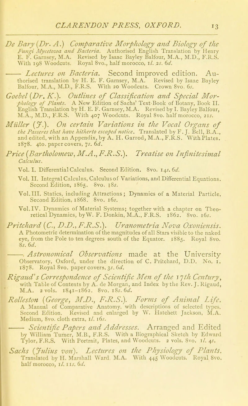 De Bary [Dr. A.) Comparative Morphology and Biology of the Fungi Mycetozoa and Bacteria. Authorised English Translation by Henry E. F. Garnsey, M.A. Revised by Isaac Bayley Balfour, M.A., M.D., F.R.S. With 19S Woodcuts. Royal 8vo., half morocco, i/. 2s. 6d. Lecüires on Bacteria. Second improved edition. Au- thorised translation by H. E. F. Garnsey, M.A. Revised by Isaac Bayley Balfour, M.A., M.D., F.R.S. With 20 Woodcuts. Crown 8vo. ds. Gocbel {Dr. K.). Oictlines of Classification and Special Mor- phology of Plauts. A New Edition of Sachs' Text-Book of Botany, Book II, English Translation by H. E. F. Garnsey, M.A. Revised by I. Bayley Balfour, M.A., M.D., F.R.S. With 407 Woodcuts. Royal 8vo. half morocco, 2\s. Müller (y.). On certain Variations in the Vocal Organs of the Passeres that havc hitherto escaped notice. Translated by F. J. Bell, B.A., and edited, with an Appendix, by A. H. Garrod, M.A., F.R.S. WithPlates. 1878. 4to. paper Covers, 7^. 6<f. Price [Bartholomew, M.AF.R.S.). Treatise on Infinitesimal Calcultts. Vol. I. Differential Calculus. Second Edition. 8vo. 14J. 6(/. Vol. II. Integral Calculus, Calculus of Variations, and Differential Equations. Second Edition, 1865. 8vo. i8j. Vol. III. Statics, including Attractions; Dynamics of a Material Particle. Second Edition, 1868. 8vo. i6j. Vol. IV. Dynamics of Material Systems; together with a chapter on Tlieo- retical Dynamics, by W. F. Donkin, M.A., F.R.S. 1S62. 8vo. i6j. Pritchard {C, D.D., F.R.S.). Uranometria Nova Oxoniensis. A Photometrie determination of the magnitudes of all Stars visible to the naked eye, from the Pole to ten degrees south of the Equator. 1885. Royal 8vo. 8j. dd. , Astrononiical Observations made at the University Observatory, Oxford, under the direction of C. Pritchard, D.D. No. i. 1878. Royal 8vo. paper Covers, 3J. 6<af. Rigand's CorrespoJidence of Scientific Men of the i'jth Century, with Table of Contents by A. de Morgan, and Index by tlie Rev. J. Rigaud, M.A. 2 vols. 1841-1S62. 8vo. i8j. 6<f. Rolleston [George, M.D., F.R.S.). Forms of Animal Life. A Manual of Comparative Anatomy. with dcscriptioris of selected types. Second Edition. Revised and enlarged by W. Hatchett Jackson, M.A. Medium, 8vo. cloth extra, iL \6s. Scientific Papers and Addresses. Arrangcd and Edited hy William Turner, M.B., F.R.S. With a Biograjjhical Sketch by Edward Tylor, F.R.S. With Portrait, Plates, and Woodculs. 2 vols. 8vo. i/. 4J. Sachs {Jnlitis von). Lectures on the Physiology of Plants. Translated by H. Marshall Ward, M.A. With 445 Woodcuts. Royal 8vo. half morocco, iL iis. 6d.