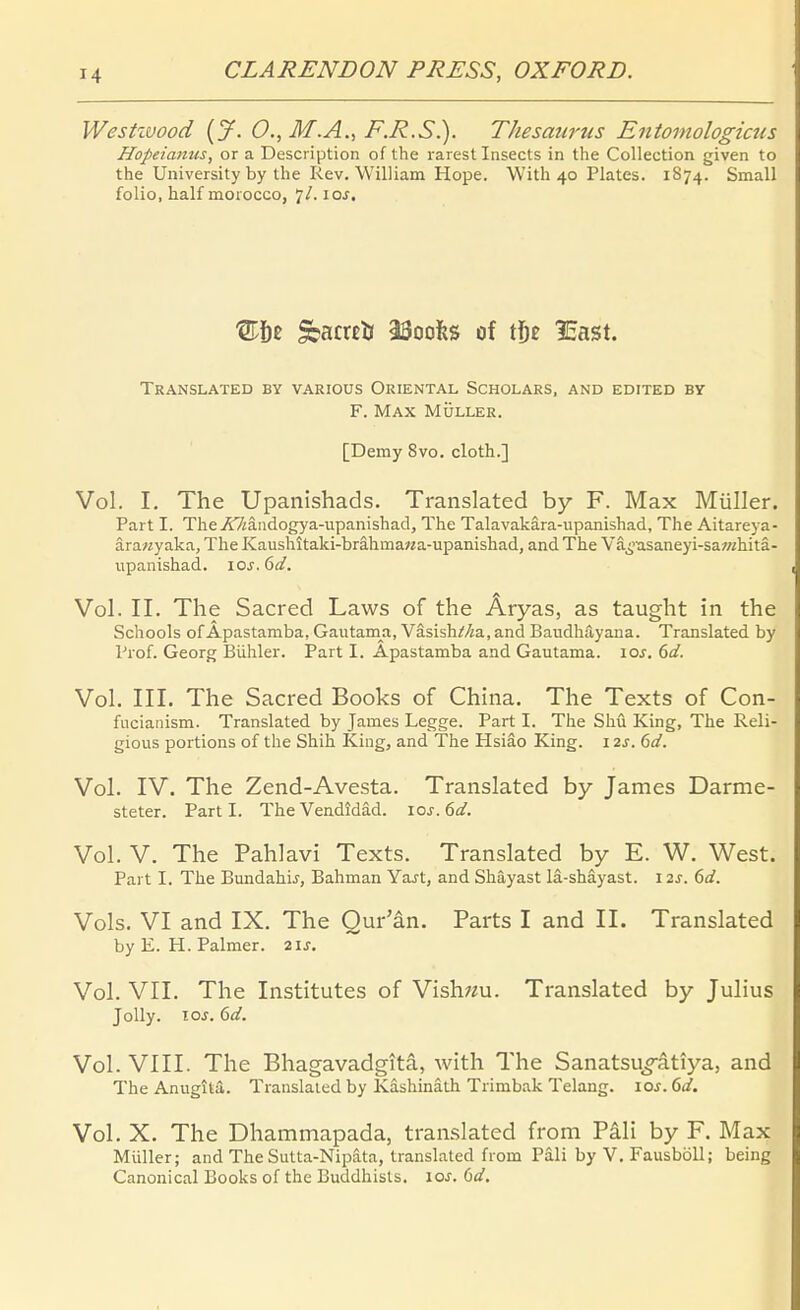 Westzvood [jf. 0., M.A., F.R.S.). Thesaw'us Entoniologicus Hopeianus, or a Description of the rarest Insects in the Collection given to the University by Ihe Rev. William Hope. With 40 Plates. 1874. Small folio, half morocco, 7/. \os. TrANSLATED by VARIOUS ORIENTAL SCHOLARS, and EDITED BY F. Max Müller. [Demy 8vo. cloth.] Vol. I. The Upanishads. Translated by F. Max Müller. Part I. The A7iäadogya-upanishacl, The Talavakära-upanishad, The Aitareya- ära«yaka, The Kaushitaki-brähma«a-upaiiishad, and The Vä^>'asaneyi-sa?«hitä- upanishad. \os. 6d. Vol. II. The Sacred Laws of the Äryas, as taught in the Schools of Apastamba, Gautama, VäsishMa, and Baudhayana. Translated by Prof. Georg Bühler. Part I. Apastamba and Gautama. los. 6d. Vol. III. The Sacred Books of China. The Texts of Con- fucianism. Translated by James Legge. Part I. The Shü King, The Reli- gious portions of the Shih King, and The Hsiäo King. 12j. dd. Vol. IV. The Zend-Avesta. Translated by James Darme- steter. Parti. The Vendidäd. 10s. 6d. Vol. V. The Pahlavi Texts. Translated by E. W. West. Part I. The Bundahi^, Bahman Ya^t, and Shäyast lä-shäyast. 12J. 6d. Vols. VI and IX. The Qur'än. Parts I and II. Translated by E. H. Palmer. 21s. Vol. VII. The Institutes of Vish^m. Translated by Julius Jolly. los. 6d. Vol. VIII. The Bhagavadgitä, with The Sanatsuo-ätiya, and The Anugitä. Translated by Käshinäth Trimbak Telang. loj. 6d. \ Vol. X. The Dhammapada, translated from Päli by F. Max Müller; and The Sutta-Nipäta, translated from Päli by V. FausböU; being Canonical Books of the Buddhists. loJ. (}d.