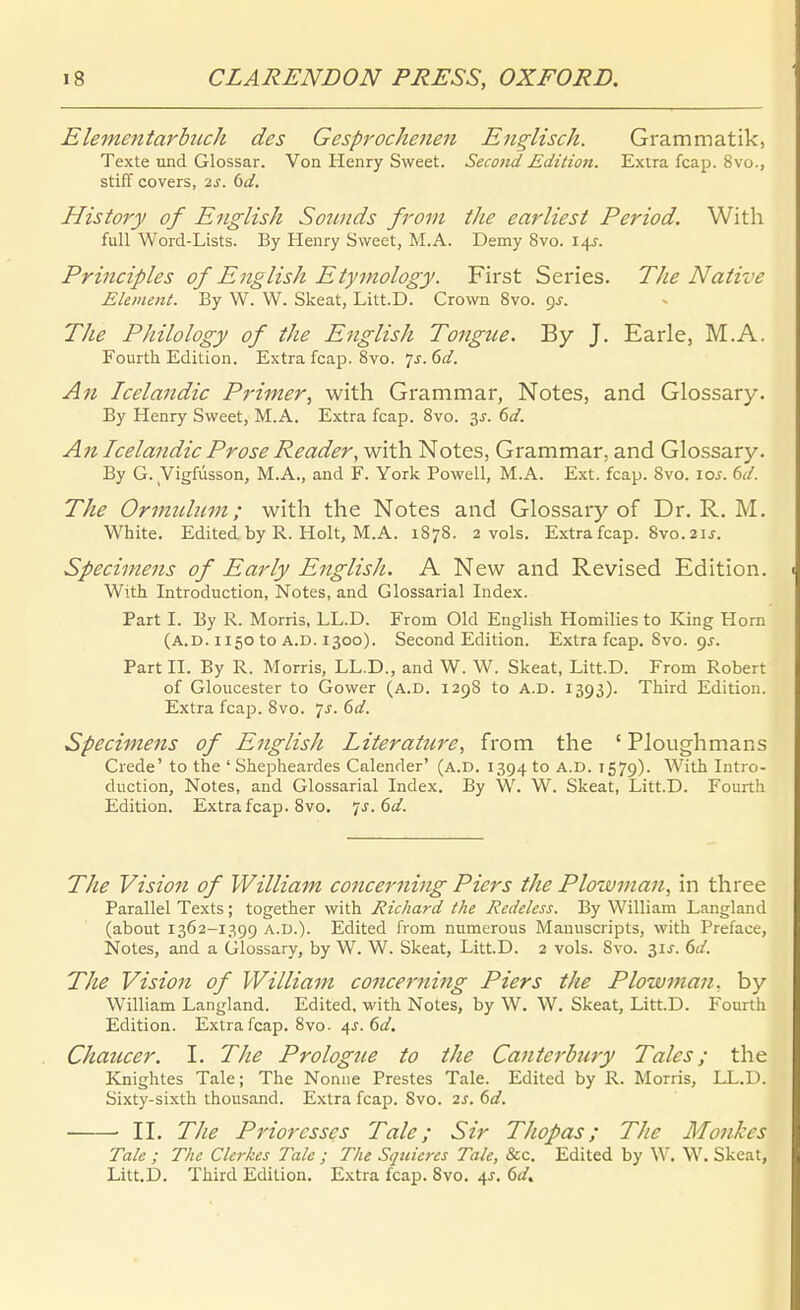 Elementarbuch des Gesprochenen Englisch. Grammatik, Texte und Glossar. Von Henry Sweet. Second Edition. Extra fcap. 8vo., stiff Covers, 2s. dd. History of English Sounds from tlie earliest Period. With füll Word-Lists. By Henry Sweet, M.A. Demy 8vo. 14J. Principles of English Etymology. First Series. The Native Element. By W. W. Skeat, Litt.D. Crown 8vo. 9J. The Philology of the English Tongtie. By J. Earle, M.A. Fourth Edition. Extra fcap. 8vo. 7j. 6d. An Icelandic Pi-imer, with Grammar, Notes, and Glossary. By Henry Sweet, M.A. Extra fcap. 8vo. y. 6d. An Icelandic Prose Reader, with Notes, Grammar, and Glossary. By G. Vigfüsson, M.A., and F. York Powell, M.A. Ext. fcap. 8vo. 10s. 6d. The Ormuluin; with the Notes and Glossary of Dr. R. M, White. Edited by R. Holt, M.A. 1878. 2 vols. Extrafcap. 8vo.2ij. Specimens of Early English. A New and Revised Edition. With Introduction, Notes, and Glossarial Index. Part I. By R. Morris, LL.D. From Old English Homilies to King Horn (a.D. 1150 to A.D. 1300). Second Edition. Extra fcap. 8vo. 9j. Part II. By R. Morris, LL.D., and W. W. Skeat, Litt.D. From Robert of Gloucester to Gower (A.D. 1298 to A.D. 1393). Third Edition. Extra fcap. 8vo. ls. 6d. Specimens of English Literature, from the ' Ploughmans Crede' to the ' Shepheardes Calender' (A.D. 1394 to A.D. 1579). With Intro- duction, Notes, and Glossarial Index. By W. W. Skeat, Litt.D. Fourth Edition. Extra fcap. 8vo. 'is.6d. The Vision of William concerning Piers the Plowman, in three Parallel Texts; together with Richard the Redeless. By William Langland (about 1362-1399 A.D.). Edited from numerous Manuscripts, with Preface, Notes, and a Glossary, by W. W. Skeat, Litt.D. 2 vols. Svo. 3IJ. ^d. The Vision of William concer?iiftg Piers the Plowman, by William Langland. Edited, with Notes, by W. W. Skeat, Litt.D. Fourth Edition. Extra fcap. Svo- 4J. dd. Chaucer. I. The Prologue to the Canterbury Tales; the Knightes Tale; The Nonne Prestes Tale. Edited by R. Morris, LL.D. Sixty-sixth thousand. Extra fcap. Svo. 2S. (>d. • II. The Prioresses Tale; Sir Thopas; The Monkes Tale ; The Clerkes Tale ; The Sqniercs Tale, &c. Edited by W. W. Skeat, Litt.D. Third Edition. Extra fcap. 8vo. 4^. dd.