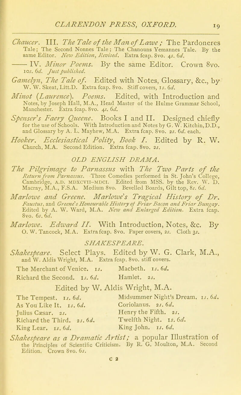 Chmicer. III. The Tale of the Man of Laive ; The Pardoneres Tale; The Second Nonnes Tale; The Chanonns Yemannes Tale. By the same Editor. New Edition, Kevised, Extra fcap. Svo. /^s. 6d. IV. Minor Poems. By the same Editor. Crown Svo. 10s. 6d. Just published. Gamelyn, The Tale of. Edited with Notes, Glossary, &c., by \V. W. Skeat, Litt.D. Extra fcap. Svo. Stiff Covers, \s. 6d. Minot {Laurence). Poems. Edited, with Introduction and Notes, by Joseph Hall, M.A., Head Master of the Hulme Grammar School, Manchester. Extra fcap. Svo. 4J. ^d. Spenser's Faery Qtieene. Books I and II. Designed chiefly for the use of Schools. With Introduction and Notes by G. W. Kitchin.D.D., and Glossary by A. L. Mayhew^, M.A. Extra fcap. Svo. 2S. dd. each. Hooker. Ecclesiastical Polity, Book I. Edited by R. W. Church, M.A. Second Edition. Extra fcap. Svo. 2s. OLD ENGLISH DRAMA. The Pilgrimage to Parnassns with The Two Parts of the Return from Parnassns. Three Comedies performed in St. John's College, Cambridge, A.D. mdxcvii-mdci. Edited from MSS. by the Rev. W. D. Macray, M.A., F.S.A. Medium Svo. Bevelled Boards, Gilt top, Sj. 6d. Mar low e ajid Greene. Marlowe's Tragical History of Dr. Fatistus, and Greenes Honourable History qf Friar Bacon and Friar Bungay. Edited by A. W. Ward, M.A. New and Eiilarged Edition. Extra fcap. Svo. 6j. hd. Marlolve. Edtuard II. With Introduction, Notes, &c. By O. W. Tancock, M.A. Extra fcap. Svo. Paper Covers, 2f. Cloth 3J. SHAKESPEARE. Shakespeare. Select Plays. Edited by W. G. Clark, M.A., and W. Aldis Wright, M.A. Extra fcap. Svo. stifif Covers. The Merchant of Venice. is. Macbeth. is.Sd. Richard the Second. is. 6d. Hamlet. 2j. Edited by W. Aldis Wright, M.A. The Tempest. is. 6d. Midsummer Night's Dream. ij.6ä. As You Like It. u. 6d. Coriolanus. 2s. 6d. Julius Caesar. 2s. Henry the Fifth. 2s. Richard the Third. 2j. 6d. Twelfth Night, is. 6d. King Lear. is. 6d. King John. u. 6d. Shakespeare as a Dramatic Artist; a populär Illustration of the Principles of .Scientific Criticism. By R. G. JMoulton, M.A. Second Edition. Crown Svo. ds. C 3