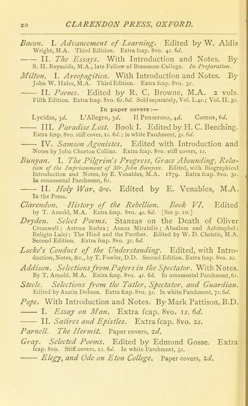 Bacoii. 1. Advanceme7it of Learning. Edited by W. Aldis Wright, M.A. Third Edition. Extra fcap. 8vo. 4^. dd. II. The Essays. With Introduction and Notes. By S. H. Reynolds, M.A., late Fellow of Brasenose College. In Preparatioti. Milton. I. Areopagitica. With Introduction and Notes. By John W. Haies, M.A. Third Edition. Extra fcap. 8vo. 3j. II. Poems. Edited by R. C. Browne, M.A. a vols. Fifth Edition. Extra fcap. 8vo. 6j. dd. Sold separately. Vol. I.4J.; Vol. II. 3^. In paper Covers :— Lycldas, id. L'AlIegro, id. II Penseroso, d^d. Comus, (>d. III. Paradise Lost. Book I. Edited by H. C. Beeching, Extra fcap. 8vo. stiff cover, \s. dd.; in white Parchment, dd. IV. Samson Agonistes. Edited with Introduction and Notes by John Churton CoUins. Extra fcap. Svo. stiff Covers, \s. Bunyan. I. The Pilgrim's Progress, Grace Aboiinding, Rela- tion of the Imprisonment of Älr.John Btmyan. Edited, wilh Biographical Introduction and Notes, by E. Venables, M.A. 1879. Extra fcap. 8vo. 5^. In ornamental Parchment, 6j. II. Holy War, &-c. Edited by E. Venables, M.A. In the Press. Clarendon. History of the Rebellion. Book VI. Edited by T. Arnold, M.A. Extra fcap. Svo. 4J. dd. [See p. 10.] Dryde7i. Sehet Poems. Stanzas on the Death of Oliver Cromwell ; Astrsea Redux; Annus Mirabilis ; Absalom and Achitophel; Religio Laici; The Hind and the Panther. Edited by W. D. Christie, M.A. Second Edition. Extra fcap. Svo. 3J. dd. Locke's Conduct of the Understanding. Edited, with Intro- duction, Notes, &c.,byT.Fowler, D.D. Second Edition. Extra fcap. Svo. 2J. Addison. Selections from Papers in the Spectator. With Notes. By T. Arnold, M.A. Extra fcap. Svo. 4^. 6c?. In omamental Parchment, öj. Steele. Selections from the Tatler, Spectator, and Guardian. Edited by Austin Dobson. Extra fcap. Svo. 5^. In white Parchment, 7^. 6d. Pope. With Introduction and Notes. By Mark Pattison, B.D. I. Essay on Man. Extra fcap. Svo. js. 6d. IL Satires and Epistles. Extra fcap. Svo. 2s. Parnell. The Hermit. Paper covers, 2d. Gray. Selected Poems. Edited by Edmund Gosse. Extra fcap. Svo. Stiff Covers, ij. 6d. In white Parchment, is. Elegy, and Ode on Eton College, Paper covers, %d.