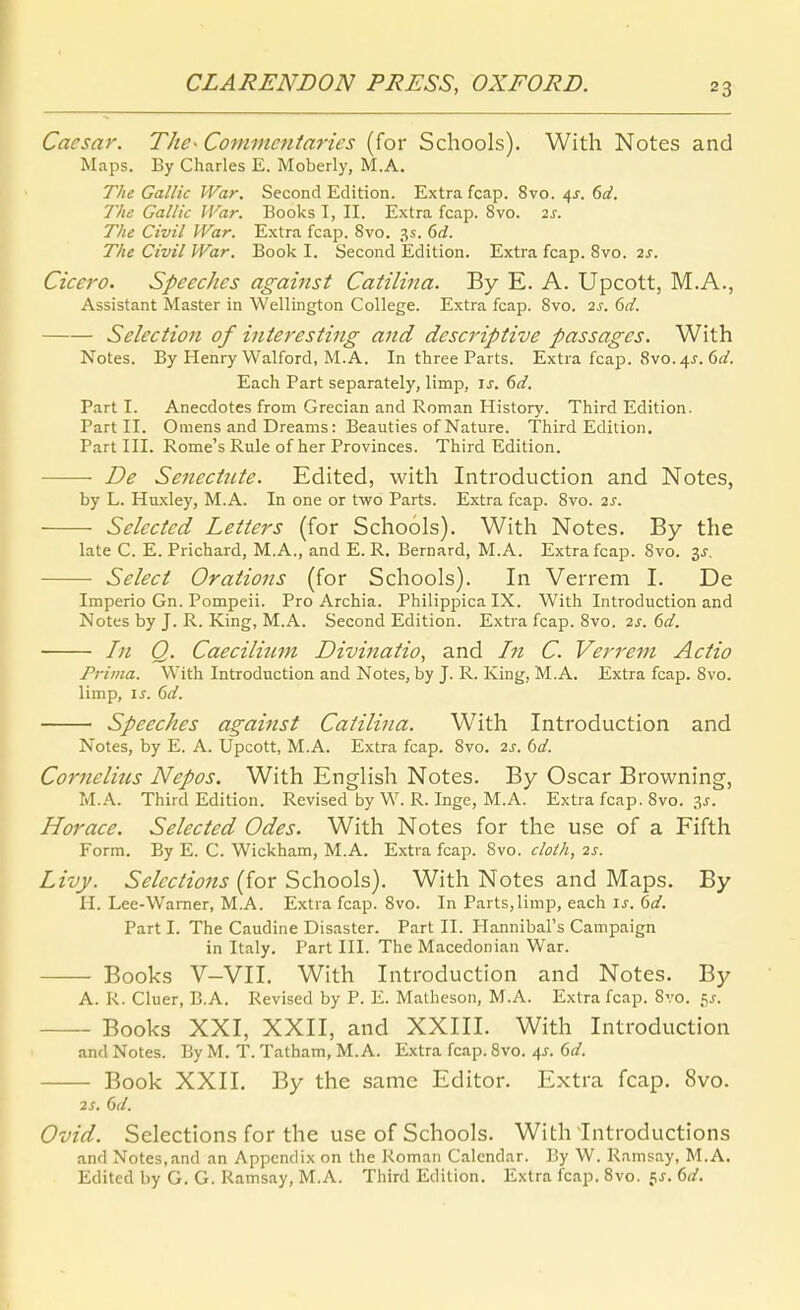 Caesar. The- Commentaries (for Schools). With Notes and Maps. By Charles E. Moberly, M.A. Tlie Gallic War. Second Edition. Extra fcap. 8vo. 4J. f>d. The Gallic War. Books I, II. Extra fcap. 8vo. 2^. The Civil War. Extra fcap. 8vo. 3.?. 6rf. The Civil War. Book I. Second Edition. Extra fcap. 8vo. 2s. Cicero. Speeches against Catilina. By E. A. Upcott, M.A., Assistant Master in Wellington College. Extra fcap. 8vo. 2s. 6d. Selection of intei-esting and descriptive passages. With Notes. By Henry Walford, M.A. In three Parts. Extra fcap. 8vo. 4J. 6a^. Each Part separately, limp, is. 6d. Parti. Anecdotes from Grecian and Roman History. Third Edition. Part II. Omens and Dreams: Beauties of Nature. Third Edition, Part III. Rome's Rule of her Provinces. Third Edition. De Senectnte. Edited, with Introduction and Notes, by L. Huxley, M.A. In one or two Parts. Extra fcap. 8vo. 2^. Selected Letters (for Schools). With Notes. By the late C. E. Prichard, M.A., and E. R. Bernard, M.A. Extra fcap. 8vo. 3^. Seleci Orations (for Schools). In Verrem I. De Imperio Gn. Pompeii. Pro Archia. Philippica IX. With Introduction and Notes by J. R. King, M.A. Second Edition. Extra fcap. 8vo, 2s. 6d. In Q. Caecilium Divinatio, and In C. Verrem Actio Prima. With Introduction and Notes, by J. R. King, M.A. Extra fcap. 8vo. limp, \s. Cid. Speeches against Catilina. With Introduction and Notes, by E. A. Upcott, M.A. Extra fcap. 8vo. 2s. bd. Cornelitis Nepos. With English Notes. By Oscar Browning, M.A. Third Edition. Revised by W. R. Inge, M.A. Extra fcap. 8vo. 3J. Horace. Selected Odes. With Notes for the use of a Fifth Form. By E. C. Wickham, M.A. Extra fcap. 8vo. clolh, 2s. Livy. Selections (for Schools). With Notes and Maps. By H. Lee-Warner, M.A. Extra fcap. 8vo. In Parts,limp, each \s. M. Part I. The Caudine Disaster. Part II. Plannibal's Campaign in Italy. Part III. The Macedonian War. Books V-VII. With Introduction and Notes. By A. R. Cluer, B.A. Revised by P. E. Matheson, M.A. Extra fcap. 8vo. 5^-. Books XXI, XXII, and XXIII. With Introduction and Notes. By M. T. Tatham, M.A. Extra fcap. 8vo. 4J. dd. Book XXII. By the same Editor. Extra fcap. 8vo. 2S. Gd. Ovid. Selections for the use of Schools. With Introductions and Notes,and an Appendix on the Roman Calcndar. By W. Ramsay, M.A. Edited by G. G. Ramsay, M.A. Third Edition. Extra fcap. 8vo. fj. ()d.