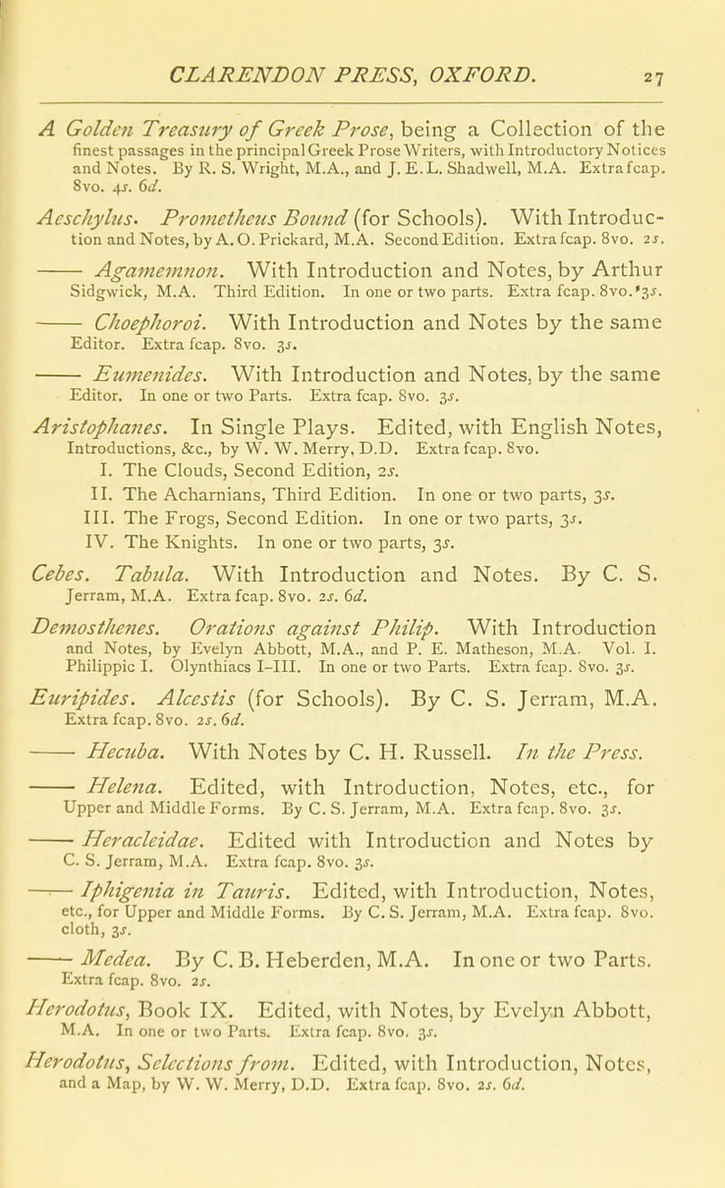 A Golde7i Treasury of Greek Prose, being a Collection of the finest passages in the principalGreek ProseWriters, wilhIntroductoryNotices and Notes. By R. S. VVright, M.A., and J. E.L. Shadwell, M.A. Extrafcap. 8vo. 4^. 6J. Aeschyhts. Pro77zetke2is Boimd [^ox SchooXs). With Introduc- tion and Notes, byA.O. Prickard, M.A. SecondEdition. Extrafcap. 8vo. 2S. Agamemnon. With Introduction and Notes, by Arthur Sidgwick, M.A. Third Edition. In one or two parts. Extra fcap. 8vo.35. ChoepJioroi. With Introduction and Notes by the same Editor. Extra fcap. 8vo. 3J. Eumenides. With Introduction and Notes, by the same Editor. In one or two Parts. Extra fcap. 8vo. 35. Aristophanes. In Single Plays. Edited, with English Notes, Introductions, &c., by W. W. Merry, D.D. Extra fcap. Svo. I. The Clouds, Second Edition, is. II. The Acharnians, Third Edition. In one or two parts, 3J. III. The Frogs, Second Edition. In one or two parts, y. IV. The Knights. In one or two parts, 3^. Cebes. Tabula. With Introduction and Notes. By C. S. Jerram, M.A. Extra fcap. 8vo. 2s.6d. DemostJmies. Orations against Philip. With Introduction and Notes, by Evelyn Abbott, M.A., and P. E. Matheson, M.A. Vol. I. Philippic I. Olynlhiacs I-III. In one or two Parts. Extra fcap. Svo. 3J. Euripides. Alcestis (for Schools). By C. S. Jerram, M.A. Extra fcap. 8vo. 2s.(>d. Hecnba. With Notes by C. H. Russell. In the Press. I Helena. Edited, with Introduction, Notes, etc., for Upper and Middle Forms. By C. S. Jerram, M.A. Extra fcap. Svo. 3^. Heracleidae. Edited with Introduction and Notes by C. S. Jerram, M.A. Extra fcap. Svo. 3^. I —^— Iphigenia in Tauris. Edited, with Introduction, Notes, etc., for Upper and Middle Forms. By C. S. Jerram, M.A, Extra fcap. Svo. cloth, 3J. ' Medea. By C. B. Heberden, M.A. In one or two Parts. Extra fcap. Svo. 2s. Herodoins, Book IX. Edited, with Notes, by Evelyn Abbott, M.A. In one or two Parts. Extra fcap. Svo. 3J. Herodotnsy Sclcctions from. Edited, with Introduction, Notes, and a Map, by W. W. Merry, D.D. Extra fcap. Svo. 2s. Qd.